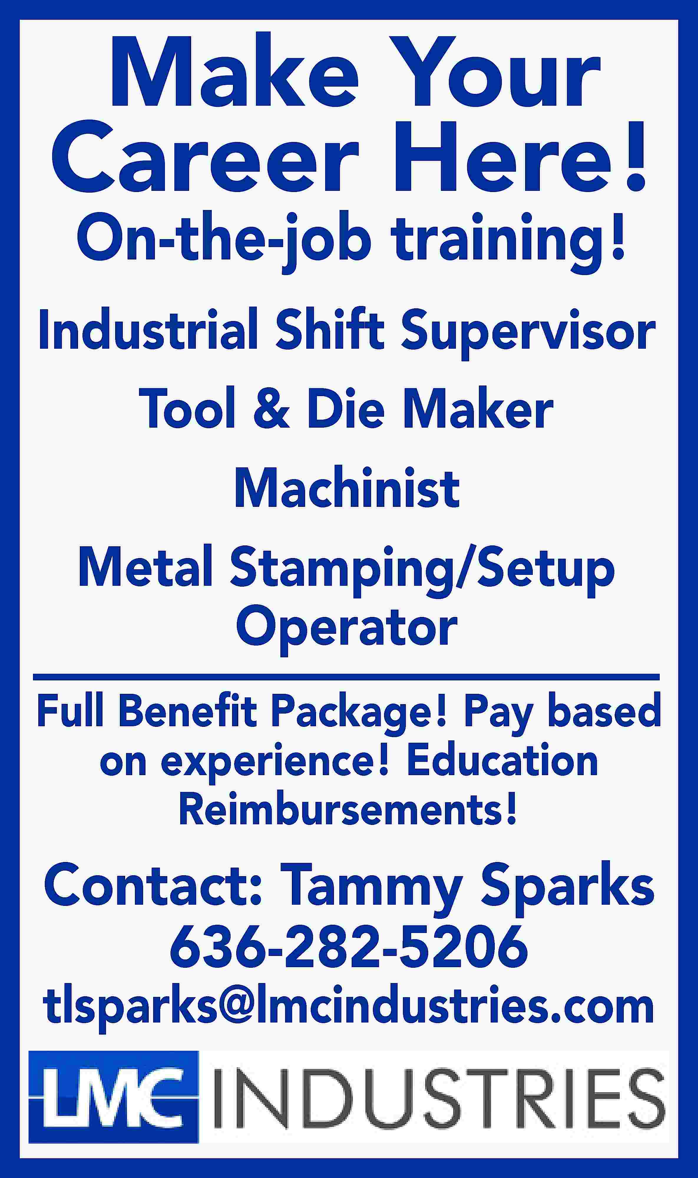 Make Your Career Here! On-the-job  Make Your Career Here! On-the-job training! Industrial Shift Supervisor Tool & Die Maker Machinist Metal Stamping/Setup Operator Full Beneﬁt Package! Pay based on experience! Education Reimbursements! Contact: Tammy Sparks 636-282-5206 tlsparks@lmcindustries.com