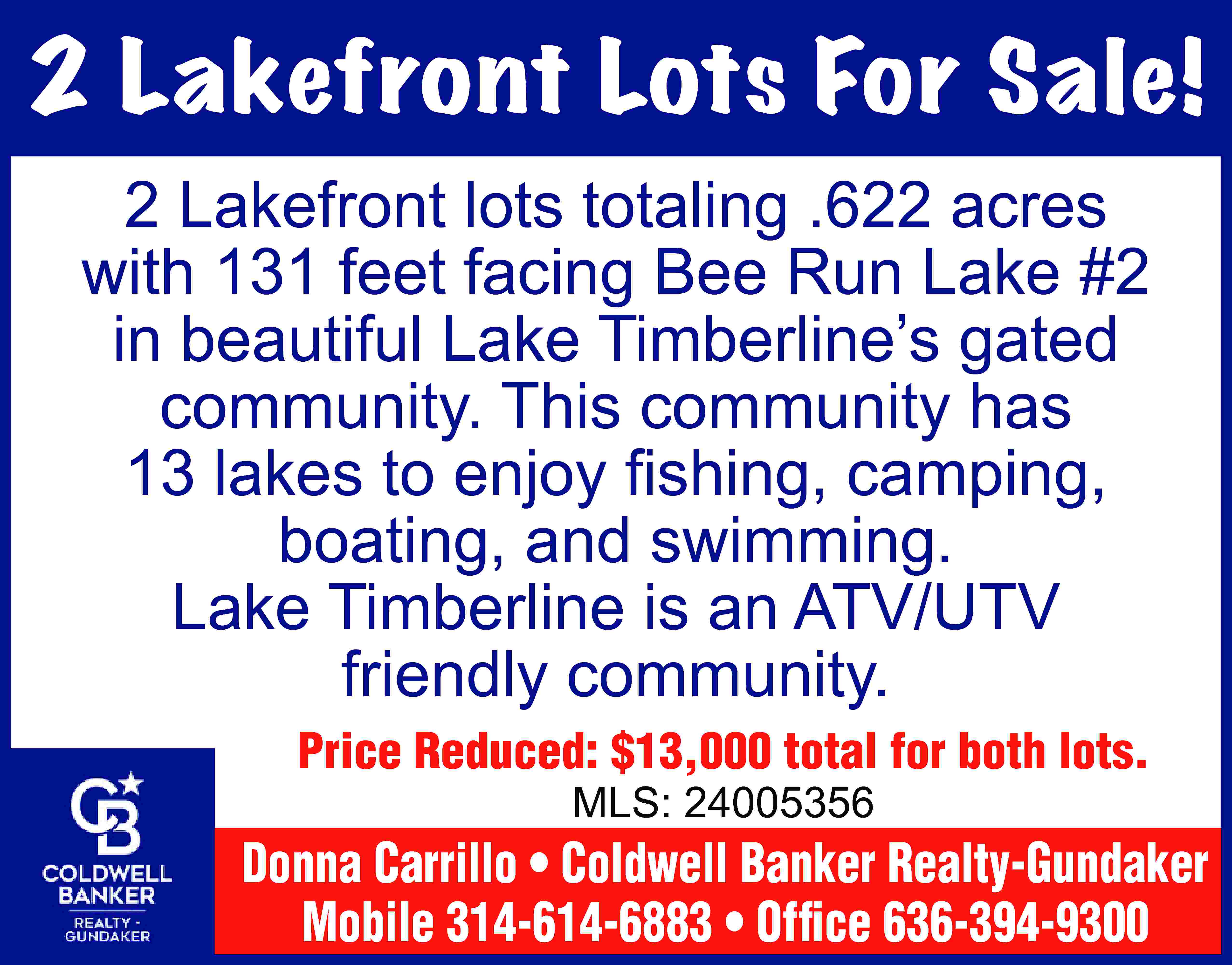 2 Lakefront Lots For Sale!  2 Lakefront Lots For Sale! 2 Lakefront lots totaling .622 acres with 131 feet facing Bee Run Lake #2 in beautiful Lake Timberline’s gated community. This community has 13 lakes to enjoy fishing, camping, boating, and swimming. Lake Timberline is an ATV/UTV friendly community. Price Reduced: $13,000 total for both lots. MLS: 24005356 Donna Carrillo • Coldwell Banker Realty-Gundaker Mobile 314-614-6883 • Office 636-394-9300