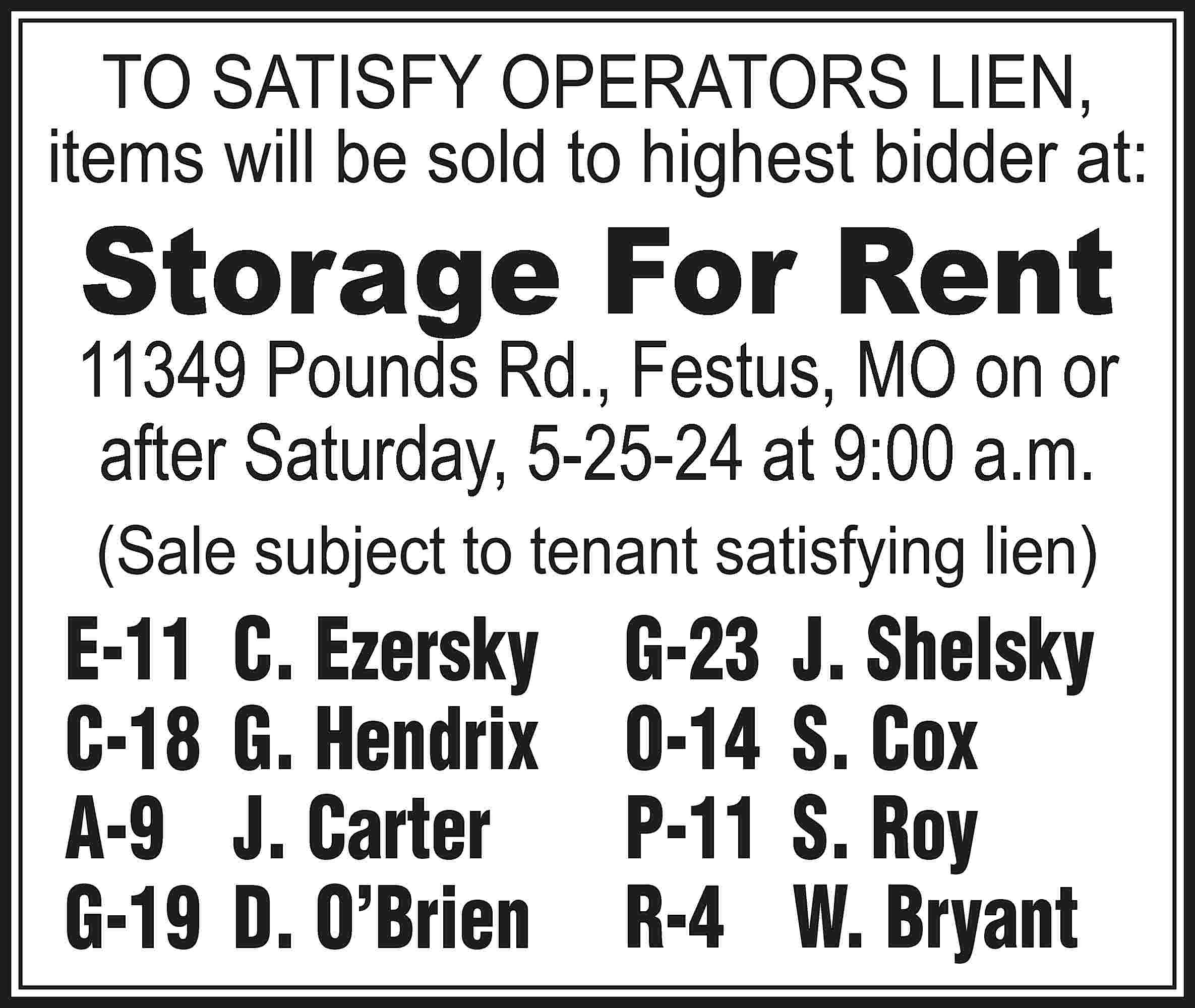 TO SATISFY OPERATORS LIEN, items  TO SATISFY OPERATORS LIEN, items will be sold to highest bidder at: Storage For Rent 11349 Pounds Rd., Festus, MO on or after Saturday, 5-25-24 at 9:00 a.m. (Sale subject to tenant satisfying lien) E-11	 C. Ezersky C-18	 G. Hendrix A-9	 J. Carter G-19	 D. O’Brien G-23	 J. Shelsky O-14	 S. Cox P-11	 S. Roy R-4	 W. Bryant