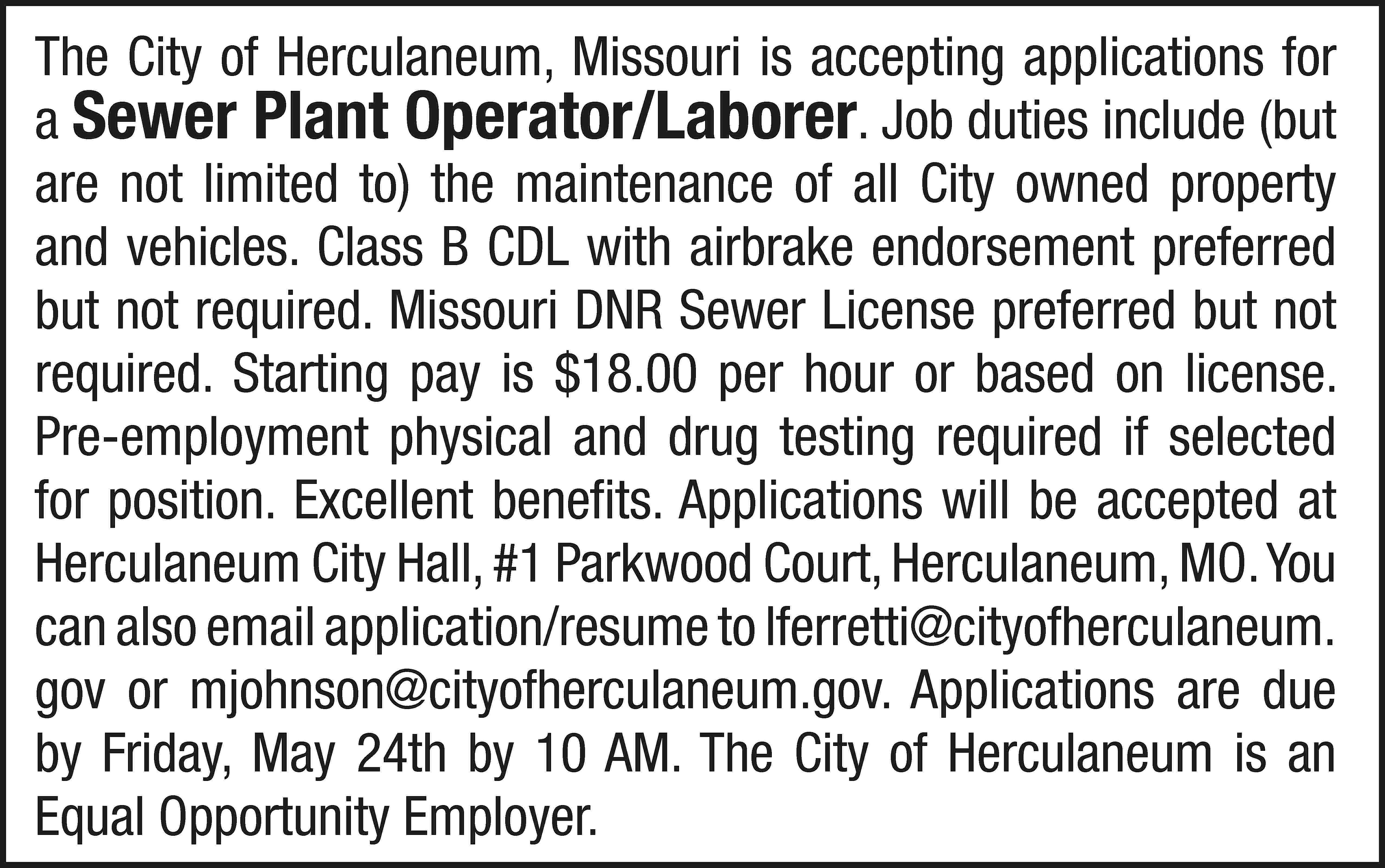 The City of Herculaneum, Missouri  The City of Herculaneum, Missouri is accepting applications for a Sewer Plant Operator/Laborer. Job duties include (but are not limited to) the maintenance of all City owned property and vehicles. Class B CDL with airbrake endorsement preferred but not required. Missouri DNR Sewer License preferred but not required. Starting pay is $18.00 per hour or based on license. Pre-employment physical and drug testing required if selected for position. Excellent benefits. Applications will be accepted at Herculaneum City Hall, #1 Parkwood Court, Herculaneum, MO. You can also email application/resume to lferretti@cityofherculaneum. gov or mjohnson@cityofherculaneum.gov. Applications are due by Friday, May 24th by 10 AM. The City of Herculaneum is an Equal Opportunity Employer.