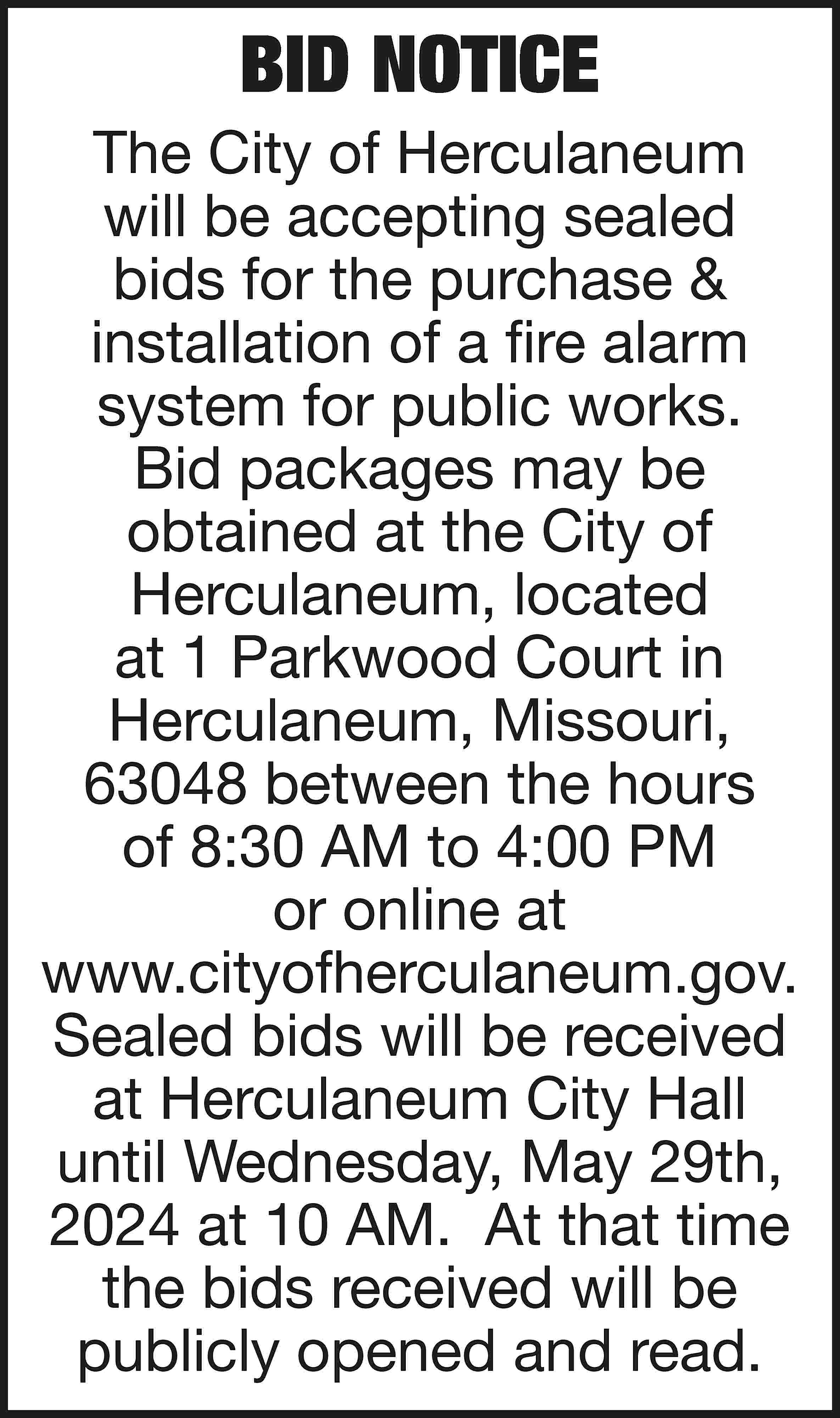 BID NOTICE The City of  BID NOTICE The City of Herculaneum will be accepting sealed bids for the purchase & installation of a fire alarm system for public works. Bid packages may be obtained at the City of Herculaneum, located at 1 Parkwood Court in Herculaneum, Missouri, 63048 between the hours of 8:30 AM to 4:00 PM or online at www.cityofherculaneum.gov. Sealed bids will be received at Herculaneum City Hall until Wednesday, May 29th, 2024 at 10 AM. At that time the bids received will be publicly opened and read.