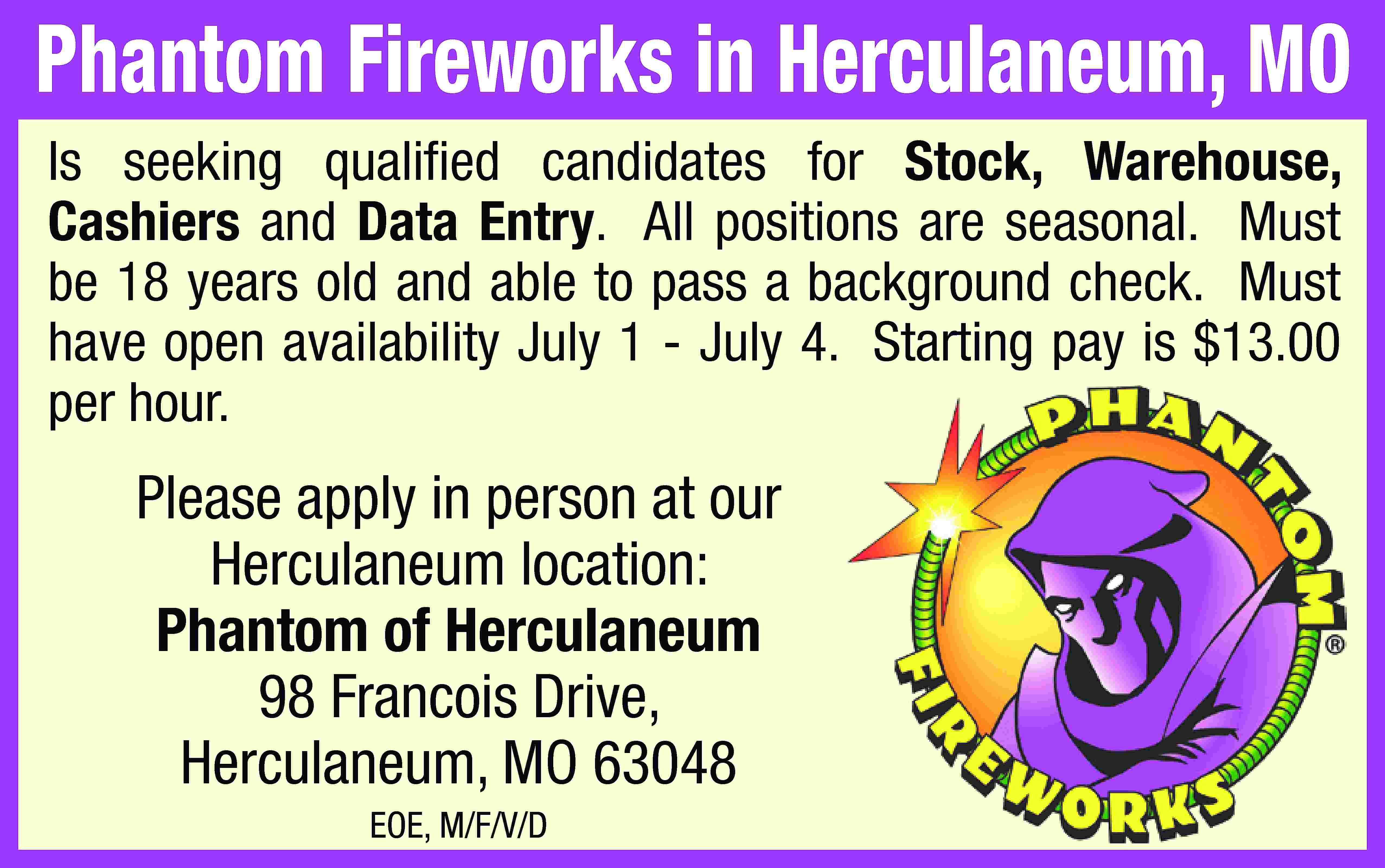 Phantom Fireworks in Herculaneum, MO  Phantom Fireworks in Herculaneum, MO Is seeking qualified candidates for Stock, Warehouse, Cashiers and Data Entry. All positions are seasonal. Must be 18 years old and able to pass a background check. Must have open availability July 1 - July 4. Starting pay is $13.00 per hour. Please apply in person at our Herculaneum location: Phantom of Herculaneum 98 Francois Drive, Herculaneum, MO 63048 EOE, M/F/V/D