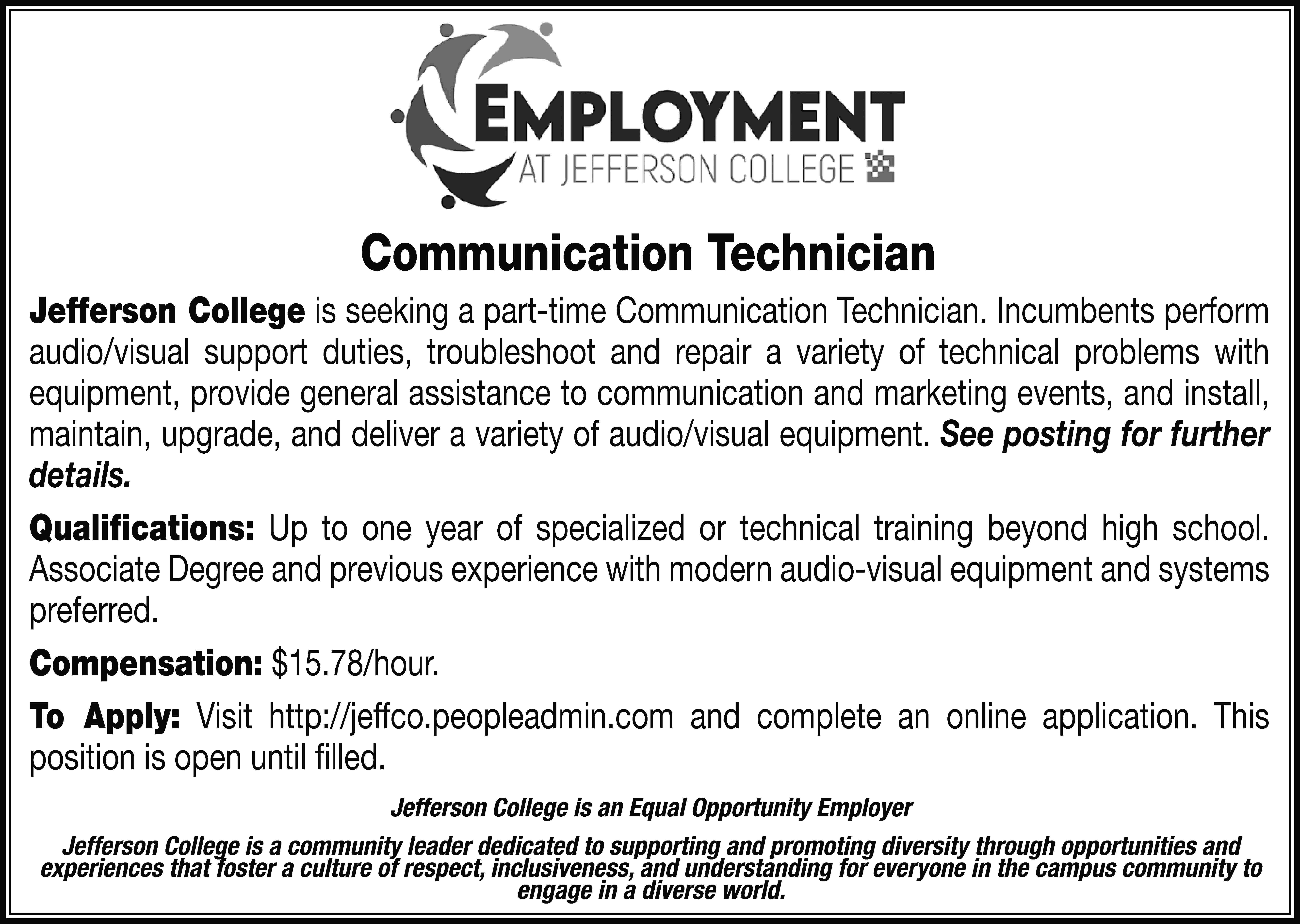 Communication Technician Jefferson College is  Communication Technician Jefferson College is seeking a part-time Communication Technician. Incumbents perform audio/visual support duties, troubleshoot and repair a variety of technical problems with equipment, provide general assistance to communication and marketing events, and install, maintain, upgrade, and deliver a variety of audio/visual equipment. See posting for further details. Qualifications: Up to one year of specialized or technical training beyond high school. Associate Degree and previous experience with modern audio-visual equipment and systems preferred. Compensation: $15.78/hour. To Apply: Visit http://jeffco.peopleadmin.com and complete an online application. This position is open until filled. Jefferson College is an Equal Opportunity Employer Jefferson College is a community leader dedicated to supporting and promoting diversity through opportunities and experiences that foster a culture of respect, inclusiveness, and understanding for everyone in the campus community to engage in a diverse world.