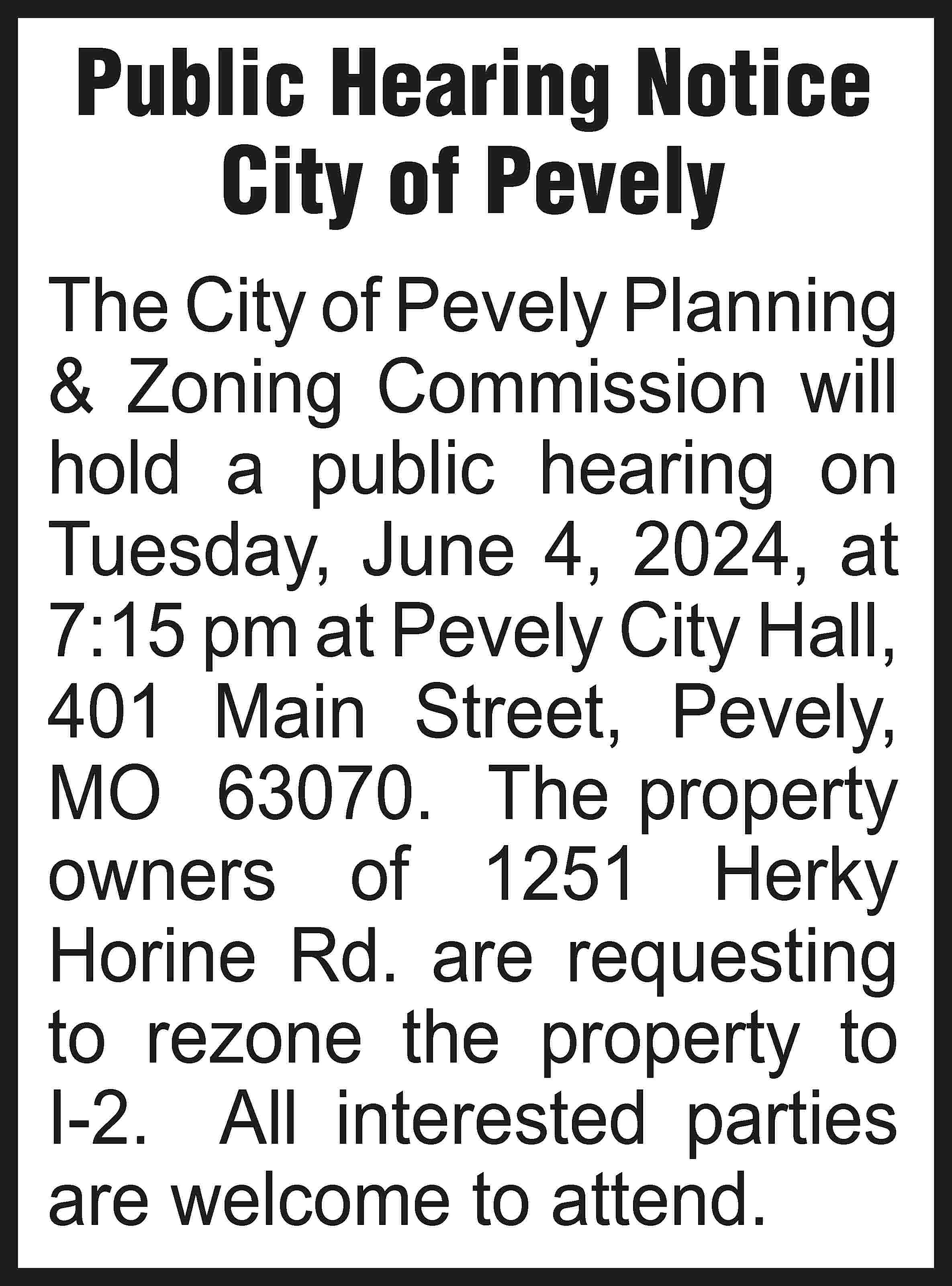 Public Hearing Notice City of  Public Hearing Notice City of Pevely The City of Pevely Planning & Zoning Commission will hold a public hearing on Tuesday, June 4, 2024, at 7:15 pm at Pevely City Hall, 401 Main Street, Pevely, MO 63070. The property owners of 1251 Herky Horine Rd. are requesting to rezone the property to I-2. All interested parties are welcome to attend.