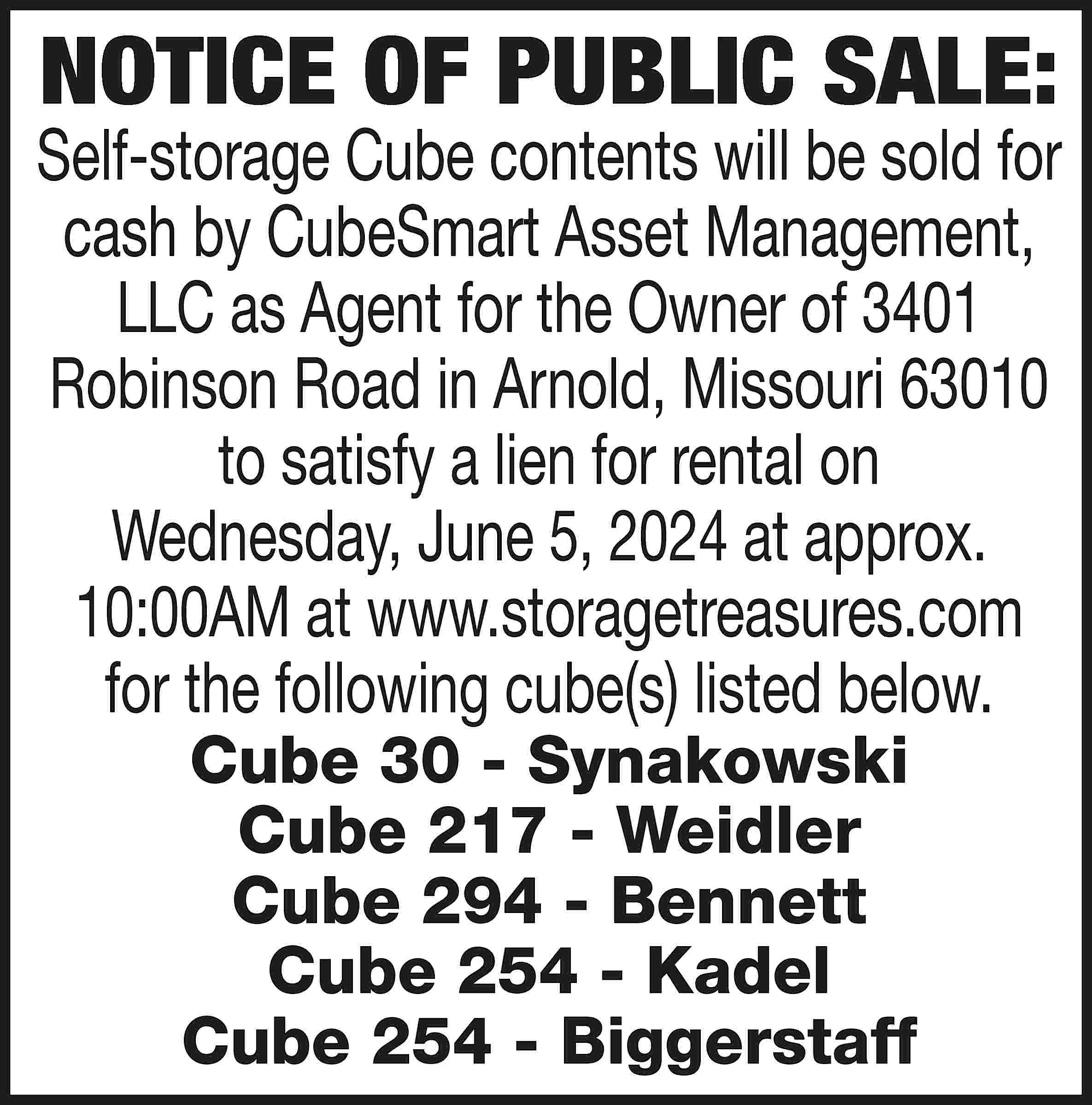 NOTICE OF PUBLIC SALE: Self-storage  NOTICE OF PUBLIC SALE: Self-storage Cube contents will be sold for cash by CubeSmart Asset Management, LLC as Agent for the Owner of 3401 Robinson Road in Arnold, Missouri 63010 to satisfy a lien for rental on Wednesday, June 5, 2024 at approx. 10:00AM at www.storagetreasures.com for the following cube(s) listed below. Cube 30 - Synakowski Cube 217 - Weidler Cube 294 - Bennett Cube 254 - Kadel Cube 254 - Biggerstaff