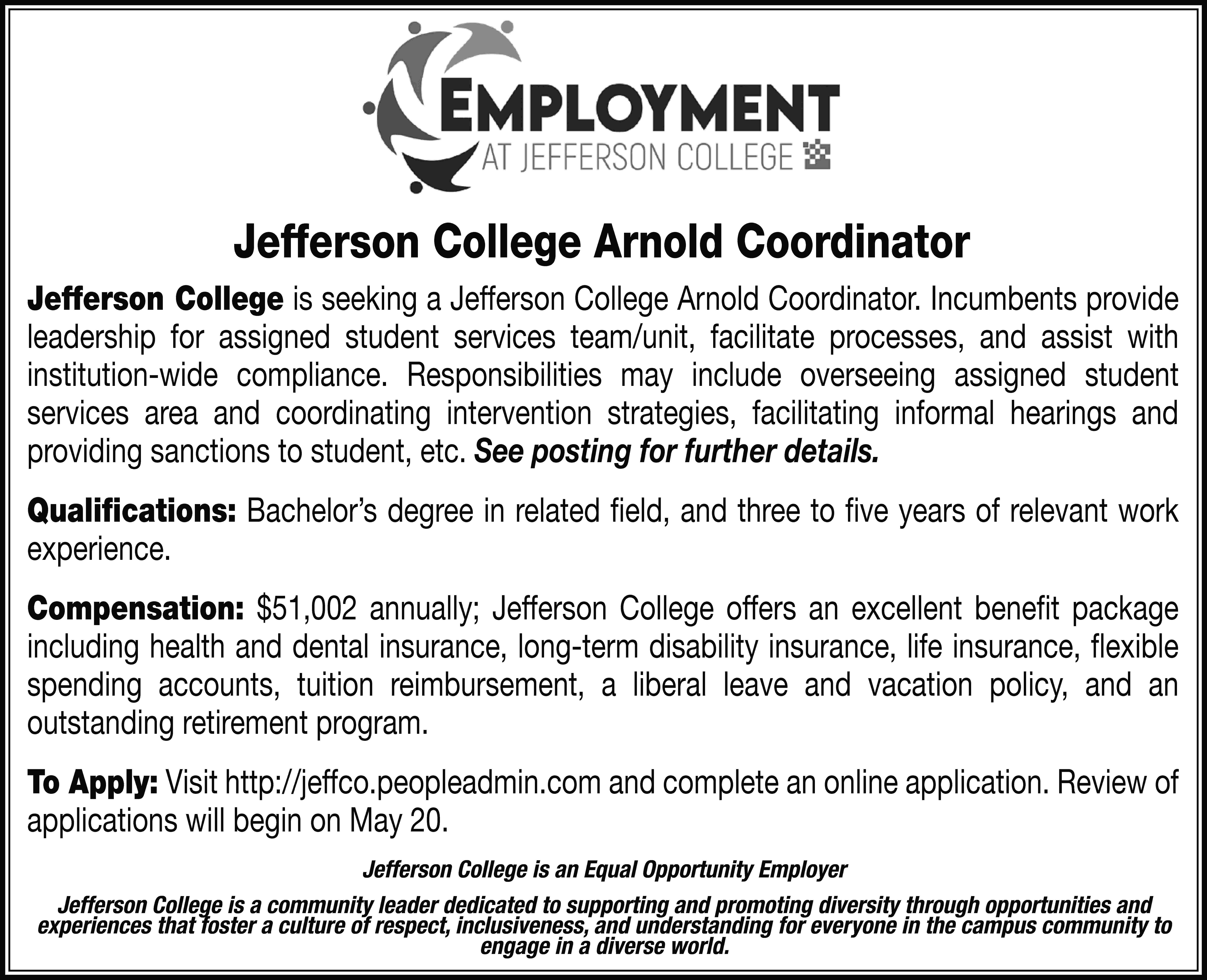 Jefferson College Arnold Coordinator Jefferson  Jefferson College Arnold Coordinator Jefferson College is seeking a Jefferson College Arnold Coordinator. Incumbents provide leadership for assigned student services team/unit, facilitate processes, and assist with institution-wide compliance. Responsibilities may include overseeing assigned student services area and coordinating intervention strategies, facilitating informal hearings and providing sanctions to student, etc. See posting for further details. Qualifications: Bachelor’s degree in related field, and three to five years of relevant work experience. Compensation: $51,002 annually; Jefferson College offers an excellent benefit package including health and dental insurance, long-term disability insurance, life insurance, flexible spending accounts, tuition reimbursement, a liberal leave and vacation policy, and an outstanding retirement program. To Apply: Visit http://jeffco.peopleadmin.com and complete an online application. Review of applications will begin on May 20. Jefferson College is an Equal Opportunity Employer Jefferson College is a community leader dedicated to supporting and promoting diversity through opportunities and experiences that foster a culture of respect, inclusiveness, and understanding for everyone in the campus community to engage in a diverse world.