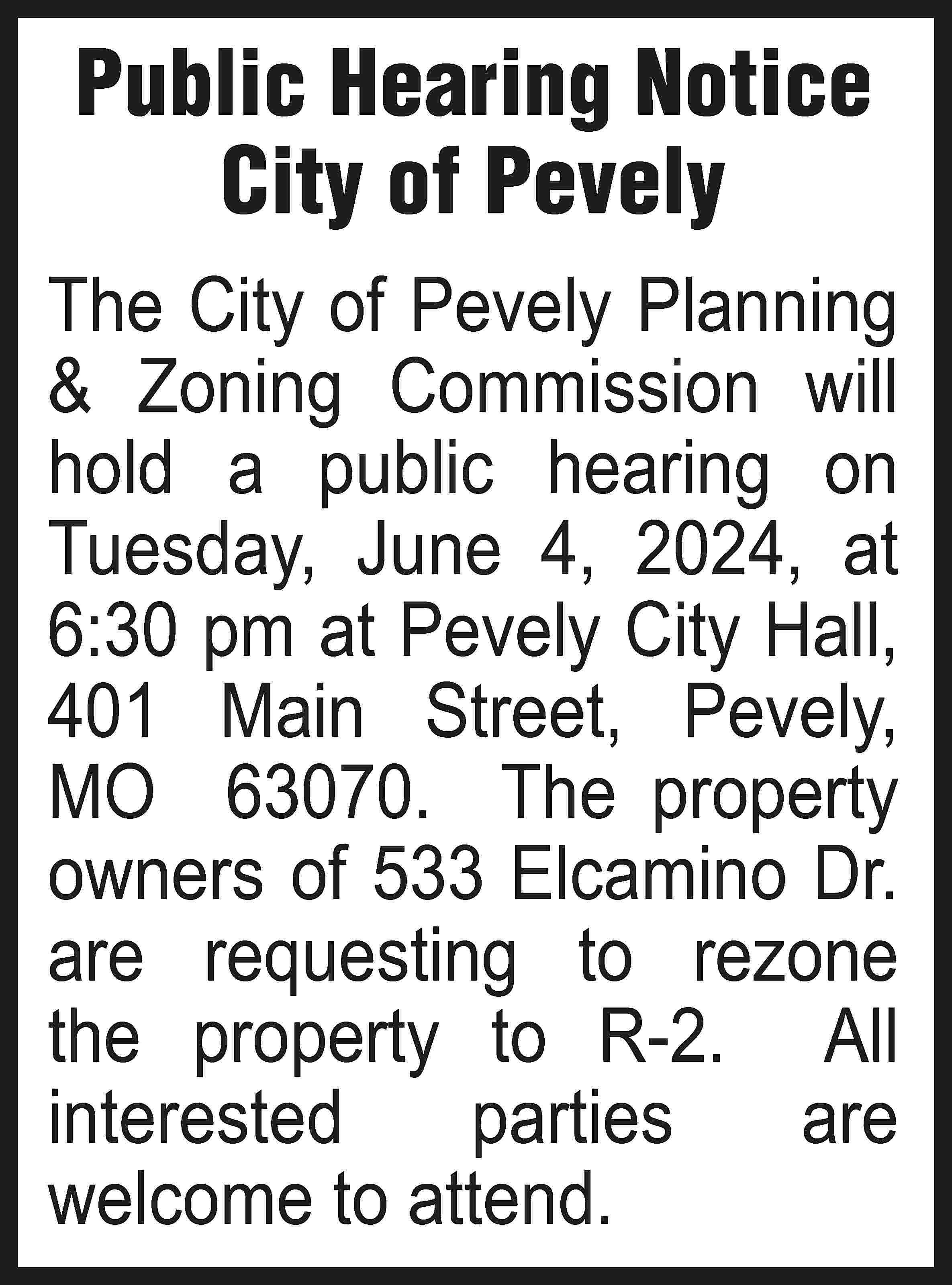Public Hearing Notice City of  Public Hearing Notice City of Pevely The City of Pevely Planning & Zoning Commission will hold a public hearing on Tuesday, June 4, 2024, at 6:30 pm at Pevely City Hall, 401 Main Street, Pevely, MO 63070. The property owners of 533 Elcamino Dr. are requesting to rezone the property to R-2. All interested parties are welcome to attend.