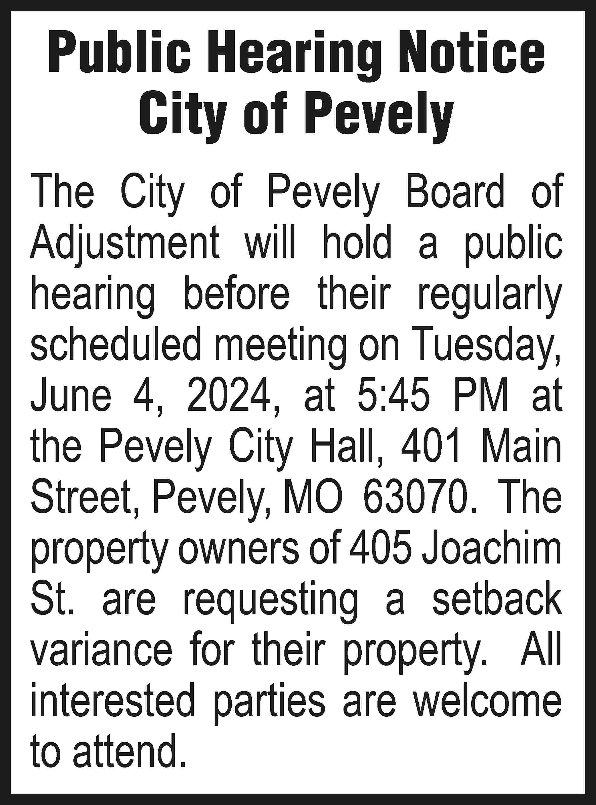 Public Hearing Notice City of  Public Hearing Notice City of Pevely The City of Pevely Board of Adjustment will hold a public hearing before their regularly scheduled meeting on Tuesday, June 4, 2024, at 5:45 PM at the Pevely City Hall, 401 Main Street, Pevely, MO 63070. The property owners of 405 Joachim St. are requesting a setback variance for their property. All interested parties are welcome to attend.