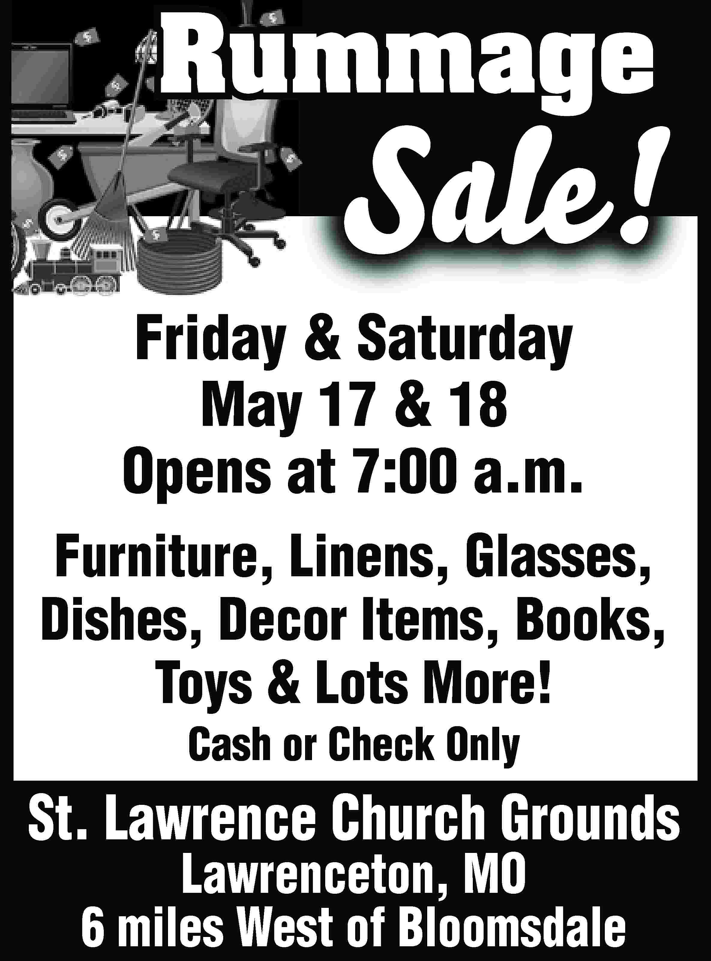 Rummage Sale! Friday & Saturday  Rummage Sale! Friday & Saturday May 17 & 18 Opens at 7:00 a.m. Furniture, Linens, Glasses, Dishes, Decor Items, Books, Toys & Lots More! Cash or Check Only St. Lawrence Church Grounds Lawrenceton, MO 6 miles West of Bloomsdale