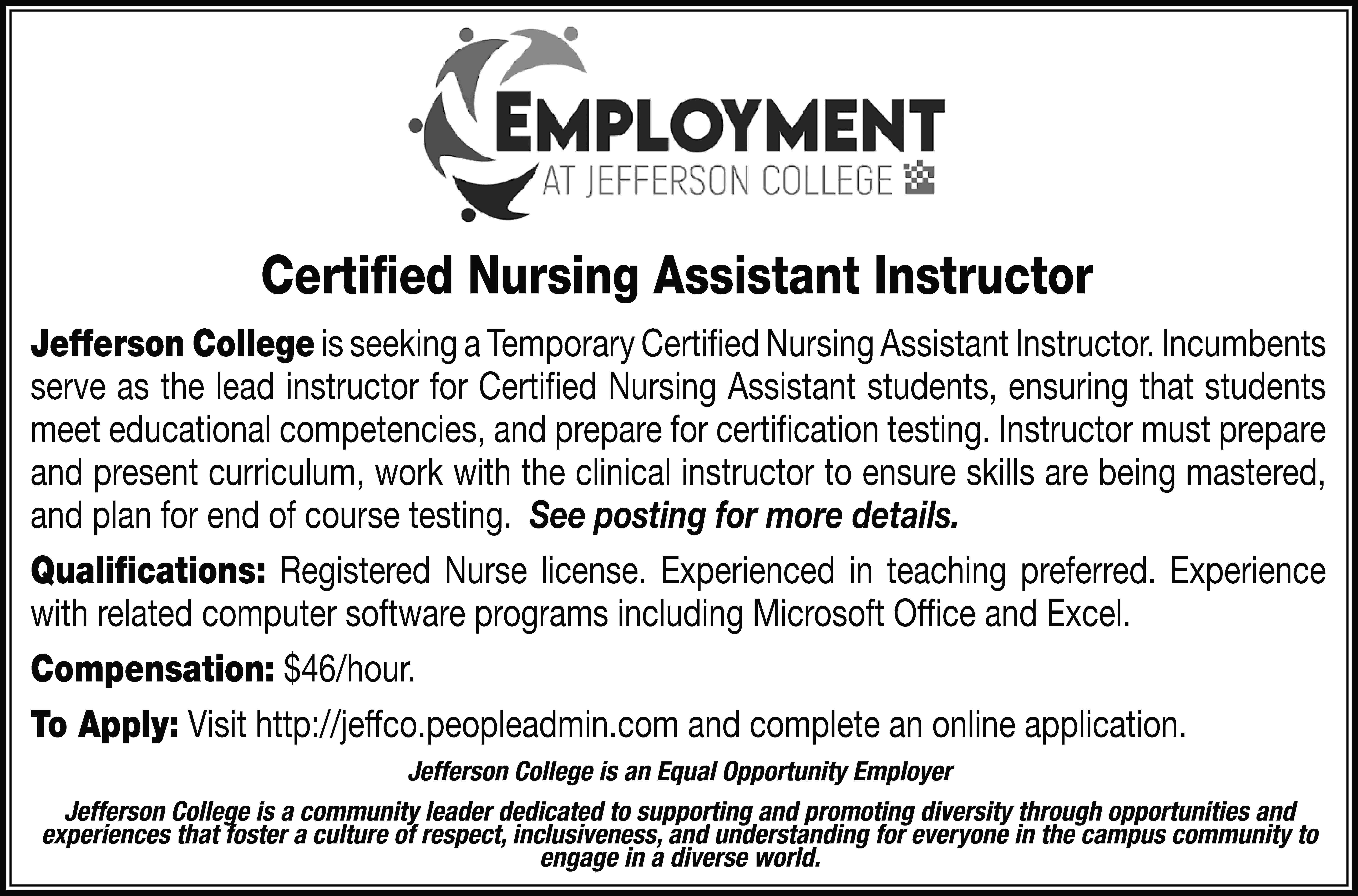 Certified Nursing Assistant Instructor Jefferson  Certified Nursing Assistant Instructor Jefferson College is seeking a Temporary Certified Nursing Assistant Instructor. Incumbents serve as the lead instructor for Certified Nursing Assistant students, ensuring that students meet educational competencies, and prepare for certification testing. Instructor must prepare and present curriculum, work with the clinical instructor to ensure skills are being mastered, and plan for end of course testing. See posting for more details. Qualifications: Registered Nurse license. Experienced in teaching preferred. Experience with related computer software programs including Microsoft Office and Excel. Compensation: $46/hour. To Apply: Visit http://jeffco.peopleadmin.com and complete an online application. Jefferson College is an Equal Opportunity Employer Jefferson College is a community leader dedicated to supporting and promoting diversity through opportunities and experiences that foster a culture of respect, inclusiveness, and understanding for everyone in the campus community to engage in a diverse world.