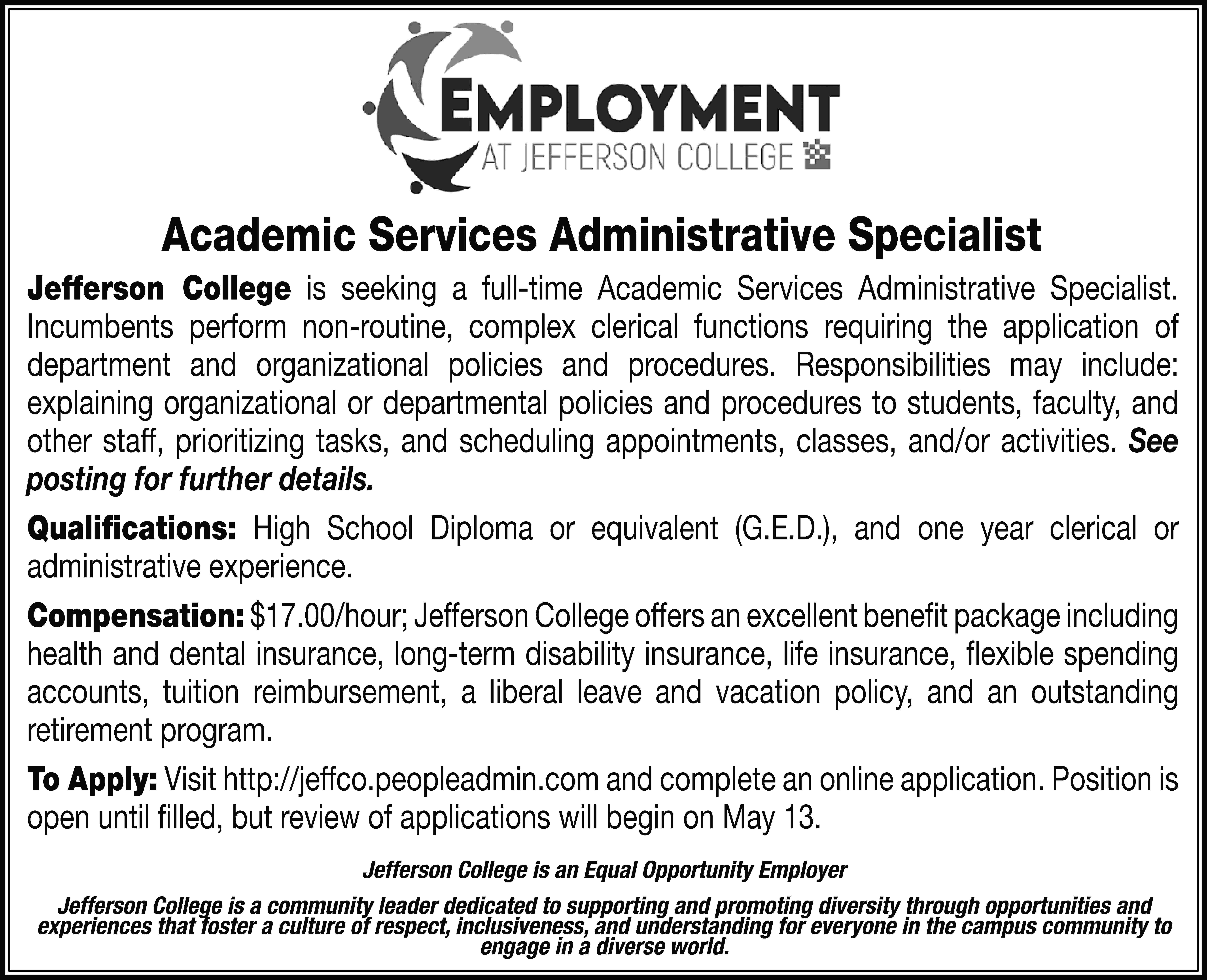 Academic Services Administrative Specialist Jefferson  Academic Services Administrative Specialist Jefferson College is seeking a full-time Academic Services Administrative Specialist. Incumbents perform non-routine, complex clerical functions requiring the application of department and organizational policies and procedures. Responsibilities may include: explaining organizational or departmental policies and procedures to students, faculty, and other staff, prioritizing tasks, and scheduling appointments, classes, and/or activities. See posting for further details. Qualifications: High School Diploma or equivalent (G.E.D.), and one year clerical or administrative experience. Compensation: $17.00/hour; Jefferson College offers an excellent benefit package including health and dental insurance, long-term disability insurance, life insurance, flexible spending accounts, tuition reimbursement, a liberal leave and vacation policy, and an outstanding retirement program. To Apply: Visit http://jeffco.peopleadmin.com and complete an online application. Position is open until filled, but review of applications will begin on May 13. Jefferson College is an Equal Opportunity Employer Jefferson College is a community leader dedicated to supporting and promoting diversity through opportunities and experiences that foster a culture of respect, inclusiveness, and understanding for everyone in the campus community to engage in a diverse world.