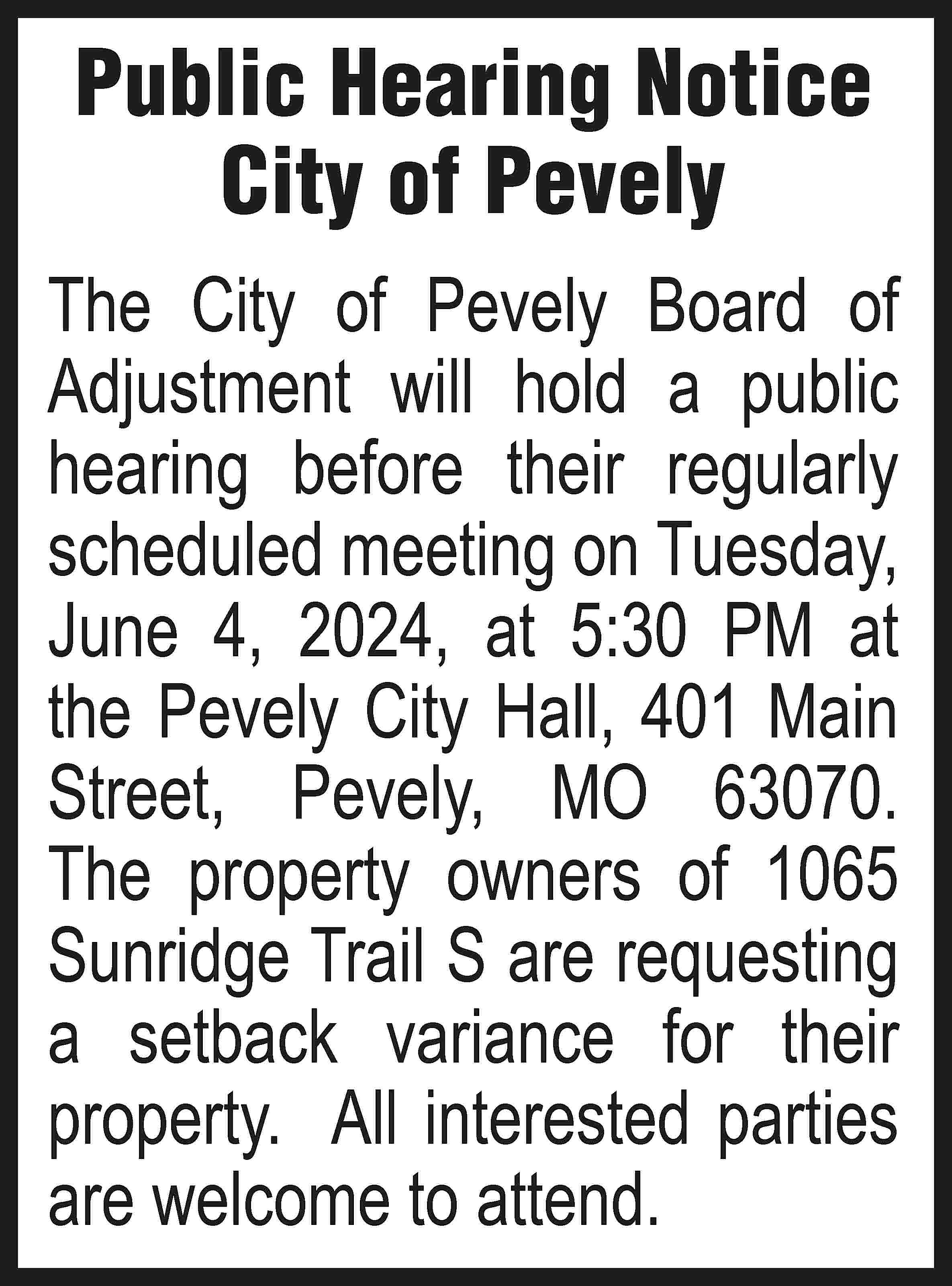 Public Hearing Notice City of  Public Hearing Notice City of Pevely The City of Pevely Board of Adjustment will hold a public hearing before their regularly scheduled meeting on Tuesday, June 4, 2024, at 5:30 PM at the Pevely City Hall, 401 Main Street, Pevely, MO 63070. The property owners of 1065 Sunridge Trail S are requesting a setback variance for their property. All interested parties are welcome to attend.