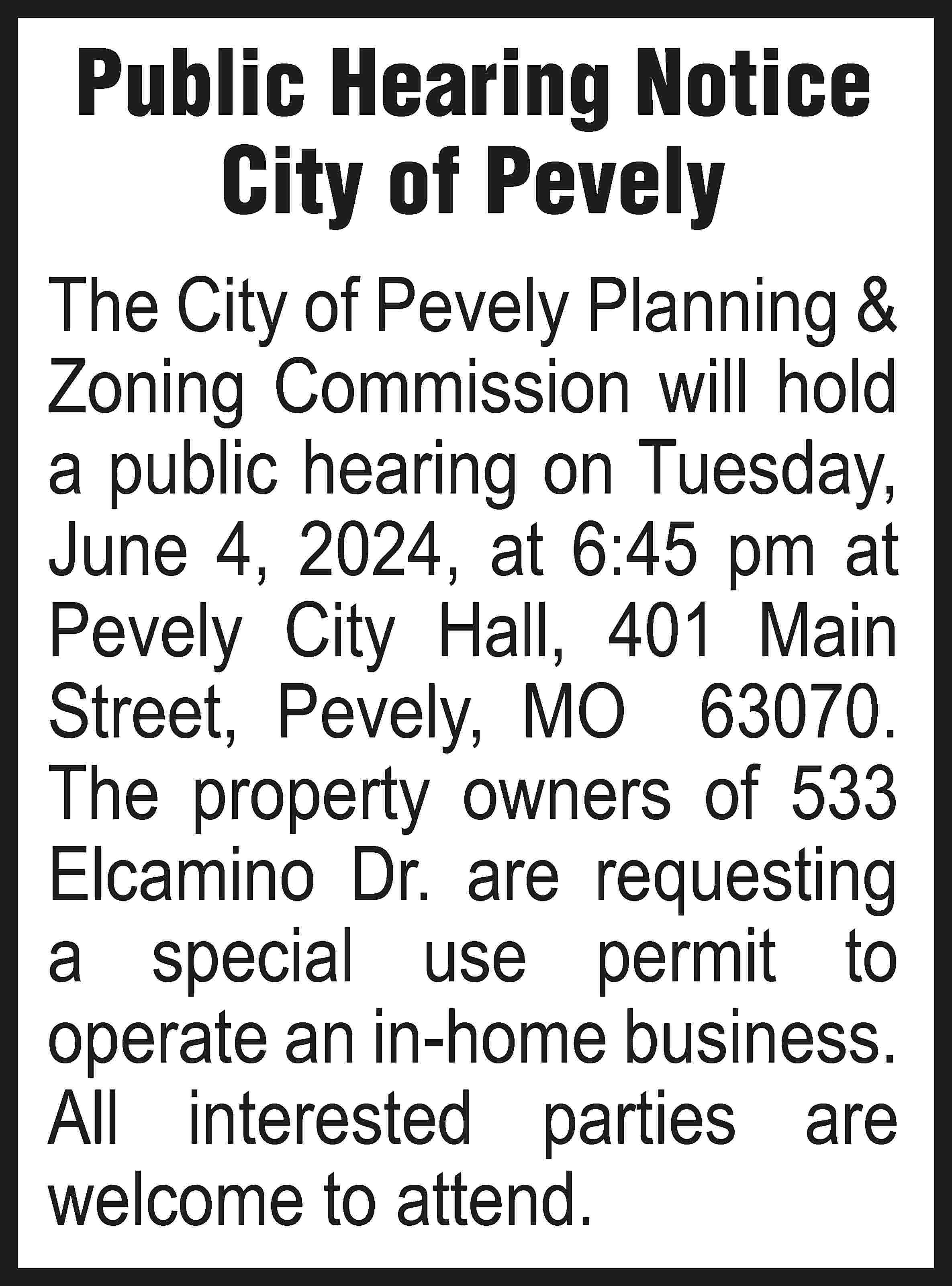 Public Hearing Notice City of  Public Hearing Notice City of Pevely The City of Pevely Planning & Zoning Commission will hold a public hearing on Tuesday, June 4, 2024, at 6:45 pm at Pevely City Hall, 401 Main Street, Pevely, MO 63070. The property owners of 533 Elcamino Dr. are requesting a special use permit to operate an in-home business. All interested parties are welcome to attend.