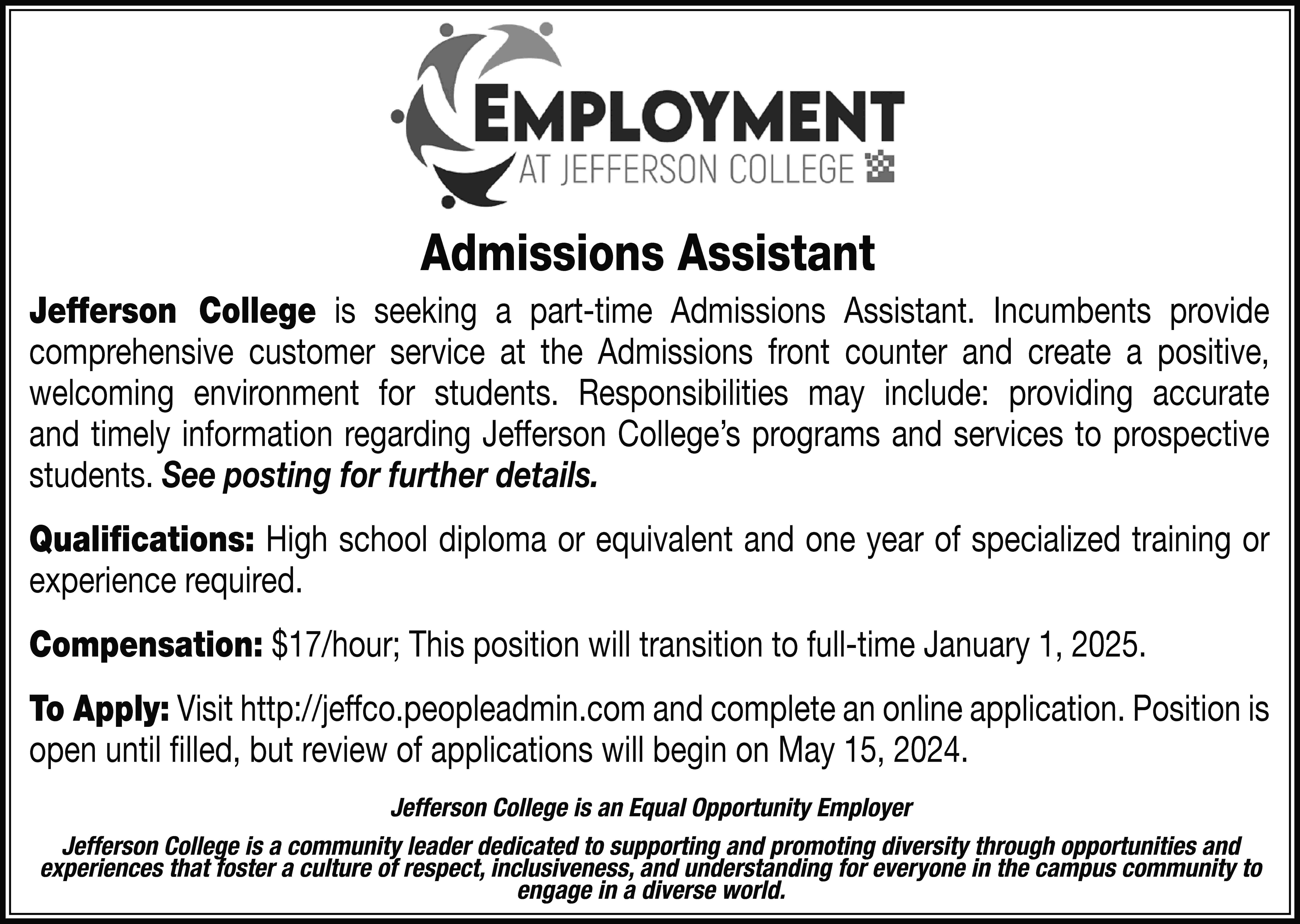 Admissions Assistant Jefferson College is  Admissions Assistant Jefferson College is seeking a part-time Admissions Assistant. Incumbents provide comprehensive customer service at the Admissions front counter and create a positive, welcoming environment for students. Responsibilities may include: providing accurate and timely information regarding Jefferson College’s programs and services to prospective students. See posting for further details. Qualifications: High school diploma or equivalent and one year of specialized training or experience required. Compensation: $17/hour; This position will transition to full-time January 1, 2025. To Apply: Visit http://jeffco.peopleadmin.com and complete an online application. Position is open until filled, but review of applications will begin on May 15, 2024. Jefferson College is an Equal Opportunity Employer Jefferson College is a community leader dedicated to supporting and promoting diversity through opportunities and experiences that foster a culture of respect, inclusiveness, and understanding for everyone in the campus community to engage in a diverse world.