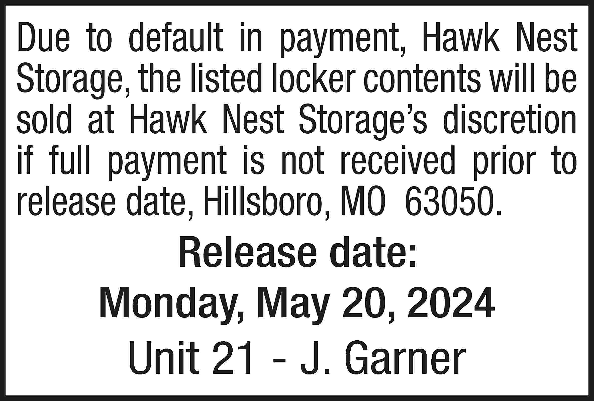 Due to default in payment,  Due to default in payment, Hawk Nest Storage, the listed locker contents will be sold at Hawk Nest Storage’s discretion if full payment is not received prior to release date, Hillsboro, MO 63050. Release date: Monday, May 20, 2024 Unit 21 - J. Garner