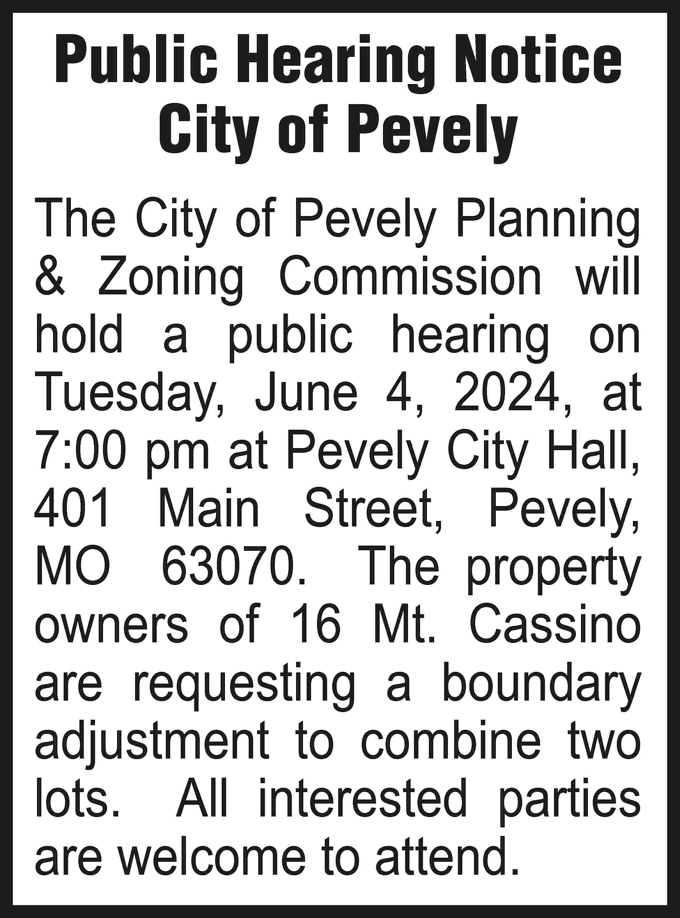 Public Hearing Notice City of  Public Hearing Notice City of Pevely The City of Pevely Planning & Zoning Commission will hold a public hearing on Tuesday, June 4, 2024, at 7:00 pm at Pevely City Hall, 401 Main Street, Pevely, MO 63070. The property owners of 16 Mt. Cassino are requesting a boundary adjustment to combine two lots. All interested parties are welcome to attend.