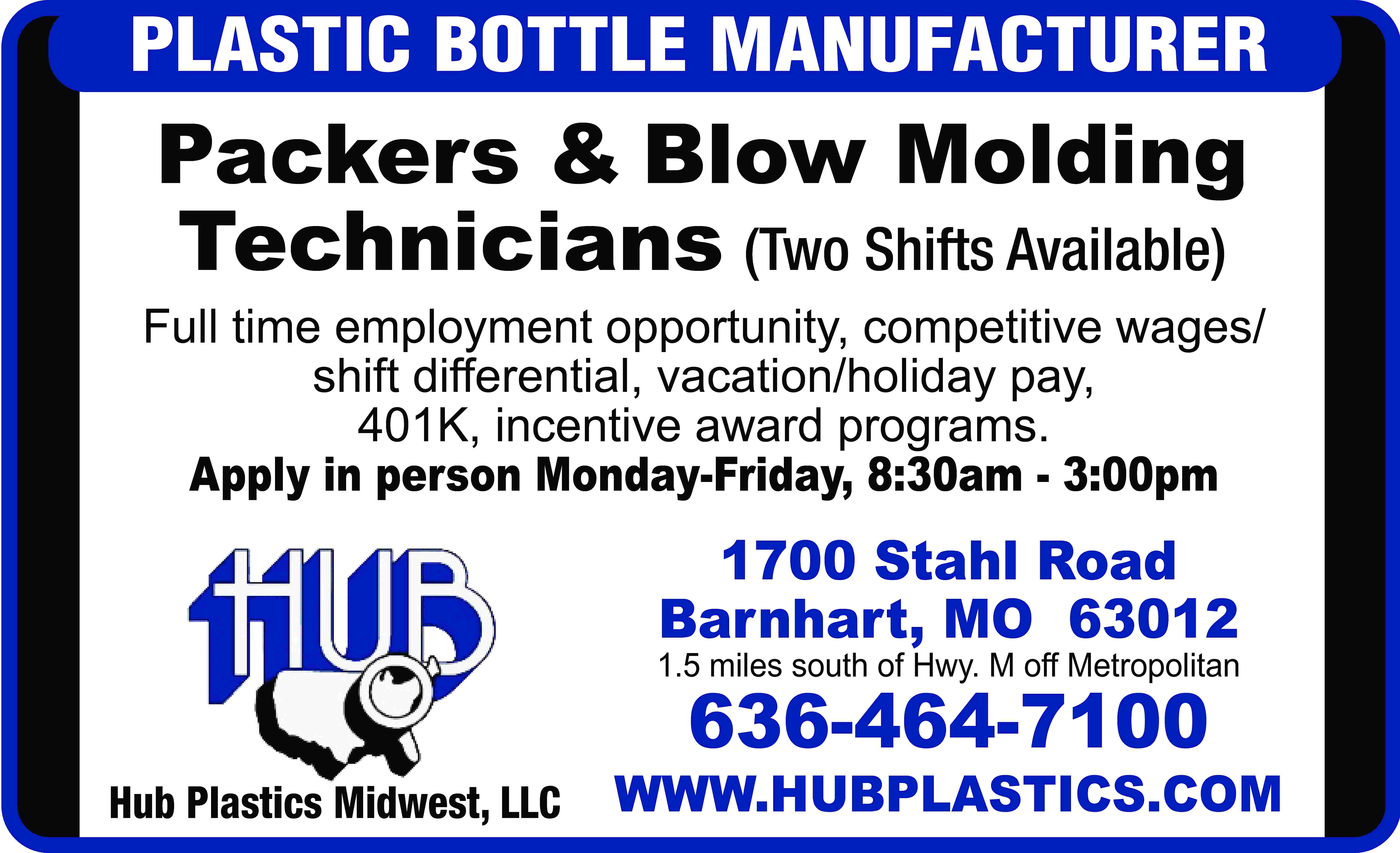 PLASTIC BOTTLE MANUFACTURER Packers &  PLASTIC BOTTLE MANUFACTURER Packers & Blow Molding Technicians (Two Shifts Available) Full time employment opportunity, competitive wages/ shift differential, vacation/holiday pay, 401K, incentive award programs. Apply in person Monday-Friday, 8:30am - 3:00pm 1700 Stahl Road Barnhart, MO 63012 1.5 miles south of Hwy. M off Metropolitan 636-464-7100 Hub Plastics Midwest, LLC WWW.HUBPLASTICS.COM
