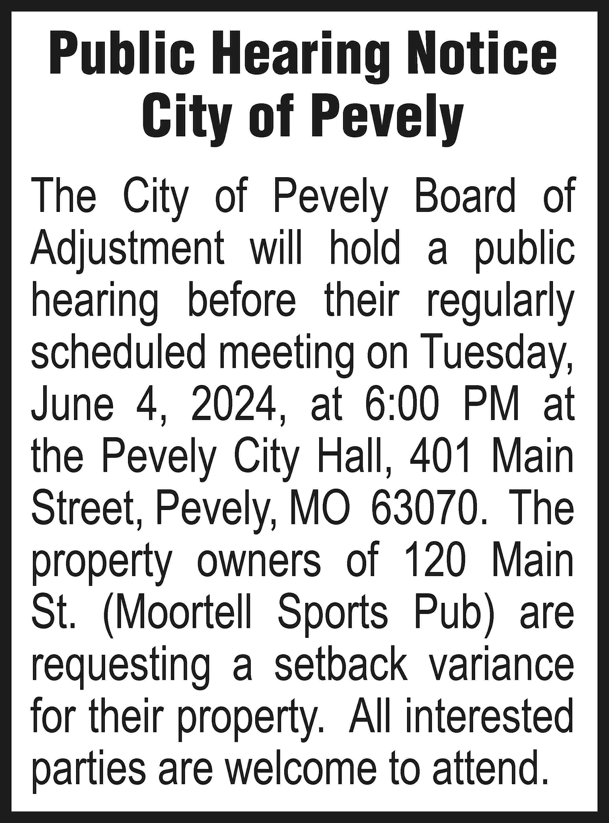 Public Hearing Notice City of  Public Hearing Notice City of Pevely The City of Pevely Board of Adjustment will hold a public hearing before their regularly scheduled meeting on Tuesday, June 4, 2024, at 6:00 PM at the Pevely City Hall, 401 Main Street, Pevely, MO 63070. The property owners of 120 Main St. (Moortell Sports Pub) are requesting a setback variance for their property. All interested parties are welcome to attend.