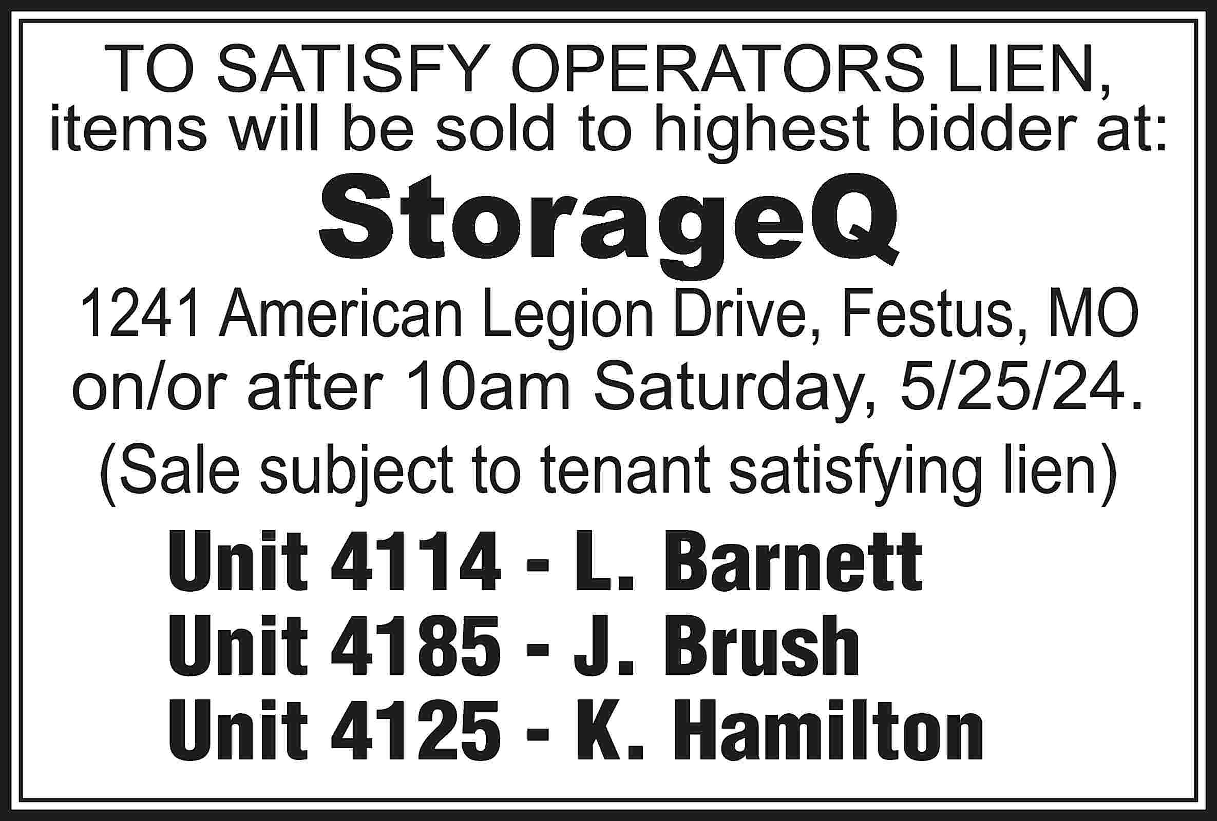 TO SATISFY OPERATORS LIEN, items  TO SATISFY OPERATORS LIEN, items will be sold to highest bidder at: StorageQ 1241 American Legion Drive, Festus, MO on/or after 10am Saturday, 5/25/24. (Sale subject to tenant satisfying lien) Unit 4114 - L. Barnett Unit 4185 - J. Brush Unit 4125 - K. Hamilton