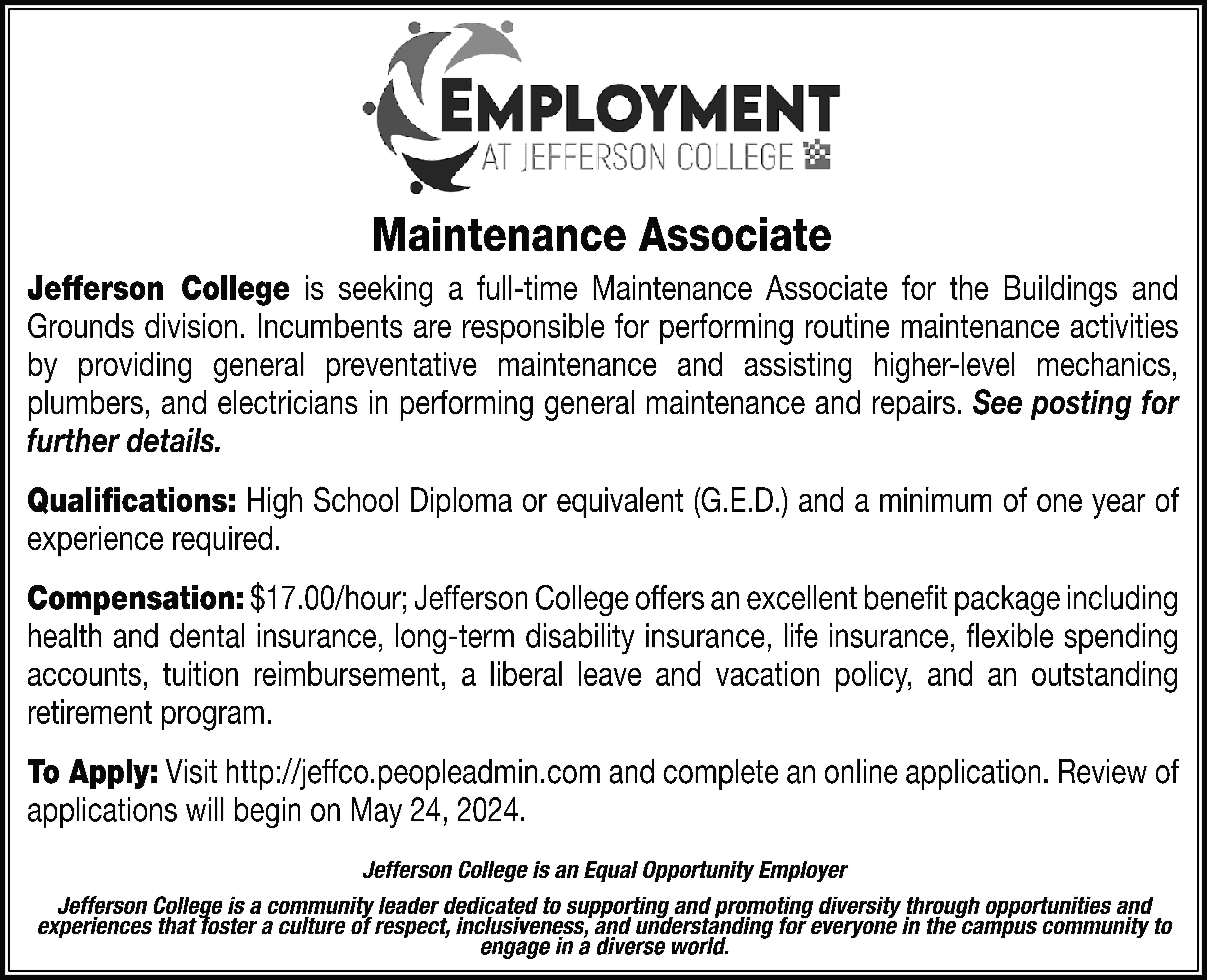 Maintenance Associate Jefferson College is  Maintenance Associate Jefferson College is seeking a full-time Maintenance Associate for the Buildings and Grounds division. Incumbents are responsible for performing routine maintenance activities by providing general preventative maintenance and assisting higher-level mechanics, plumbers, and electricians in performing general maintenance and repairs. See posting for further details. Qualifications: High School Diploma or equivalent (G.E.D.) and a minimum of one year of experience required. Compensation: $17.00/hour; Jefferson College offers an excellent benefit package including health and dental insurance, long-term disability insurance, life insurance, flexible spending accounts, tuition reimbursement, a liberal leave and vacation policy, and an outstanding retirement program. To Apply: Visit http://jeffco.peopleadmin.com and complete an online application. Review of applications will begin on May 24, 2024. Jefferson College is an Equal Opportunity Employer Jefferson College is a community leader dedicated to supporting and promoting diversity through opportunities and experiences that foster a culture of respect, inclusiveness, and understanding for everyone in the campus community to engage in a diverse world.