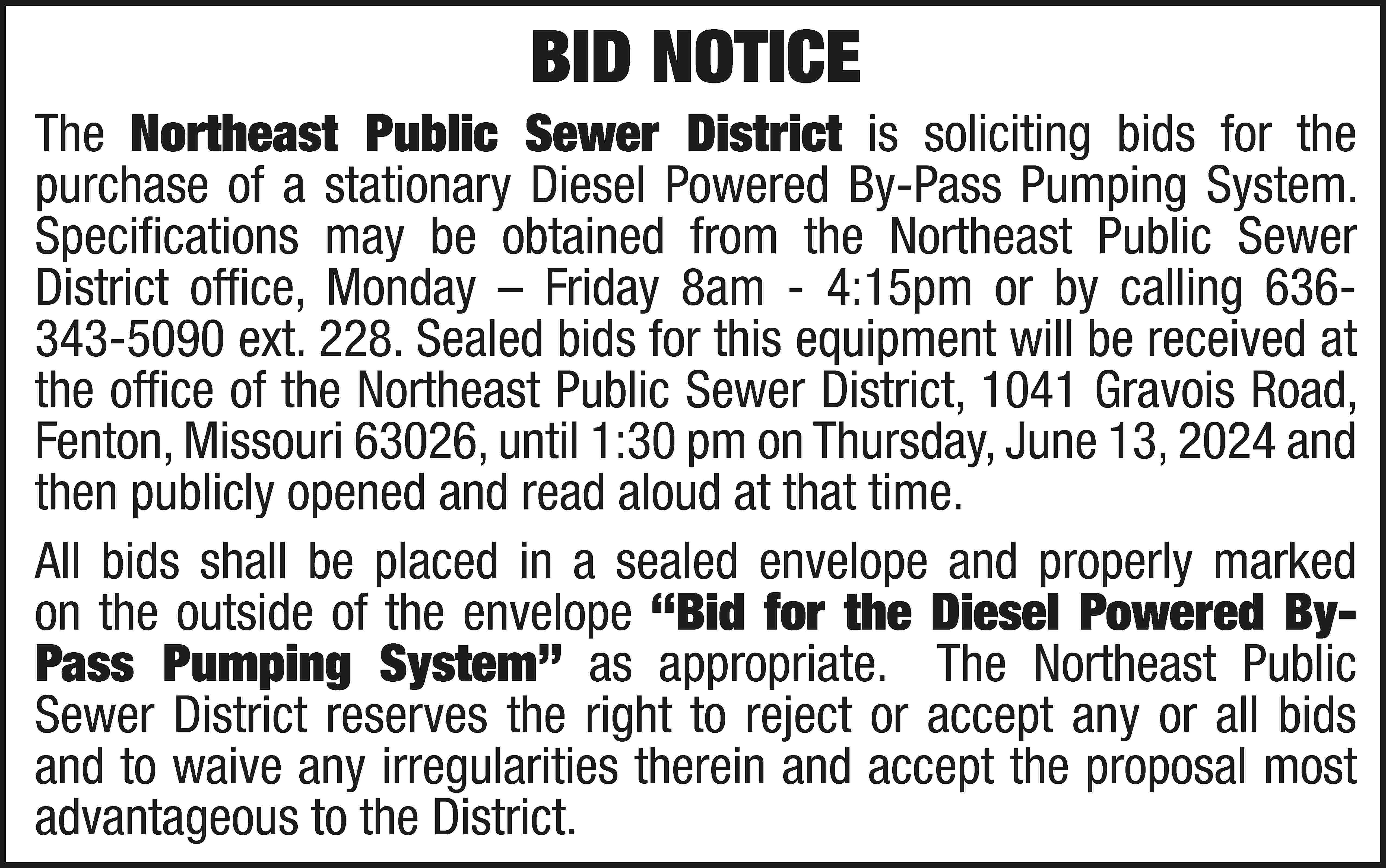 BID NOTICE The Northeast Public  BID NOTICE The Northeast Public Sewer District is soliciting bids for the purchase of a stationary Diesel Powered By-Pass Pumping System. Specifications may be obtained from the Northeast Public Sewer District office, Monday – Friday 8am - 4:15pm or by calling 636343-5090 ext. 228. Sealed bids for this equipment will be received at the office of the Northeast Public Sewer District, 1041 Gravois Road, Fenton, Missouri 63026, until 1:30 pm on Thursday, June 13, 2024 and then publicly opened and read aloud at that time. All bids shall be placed in a sealed envelope and properly marked on the outside of the envelope “Bid for the Diesel Powered ByPass Pumping System” as appropriate. The Northeast Public Sewer District reserves the right to reject or accept any or all bids and to waive any irregularities therein and accept the proposal most advantageous to the District.
