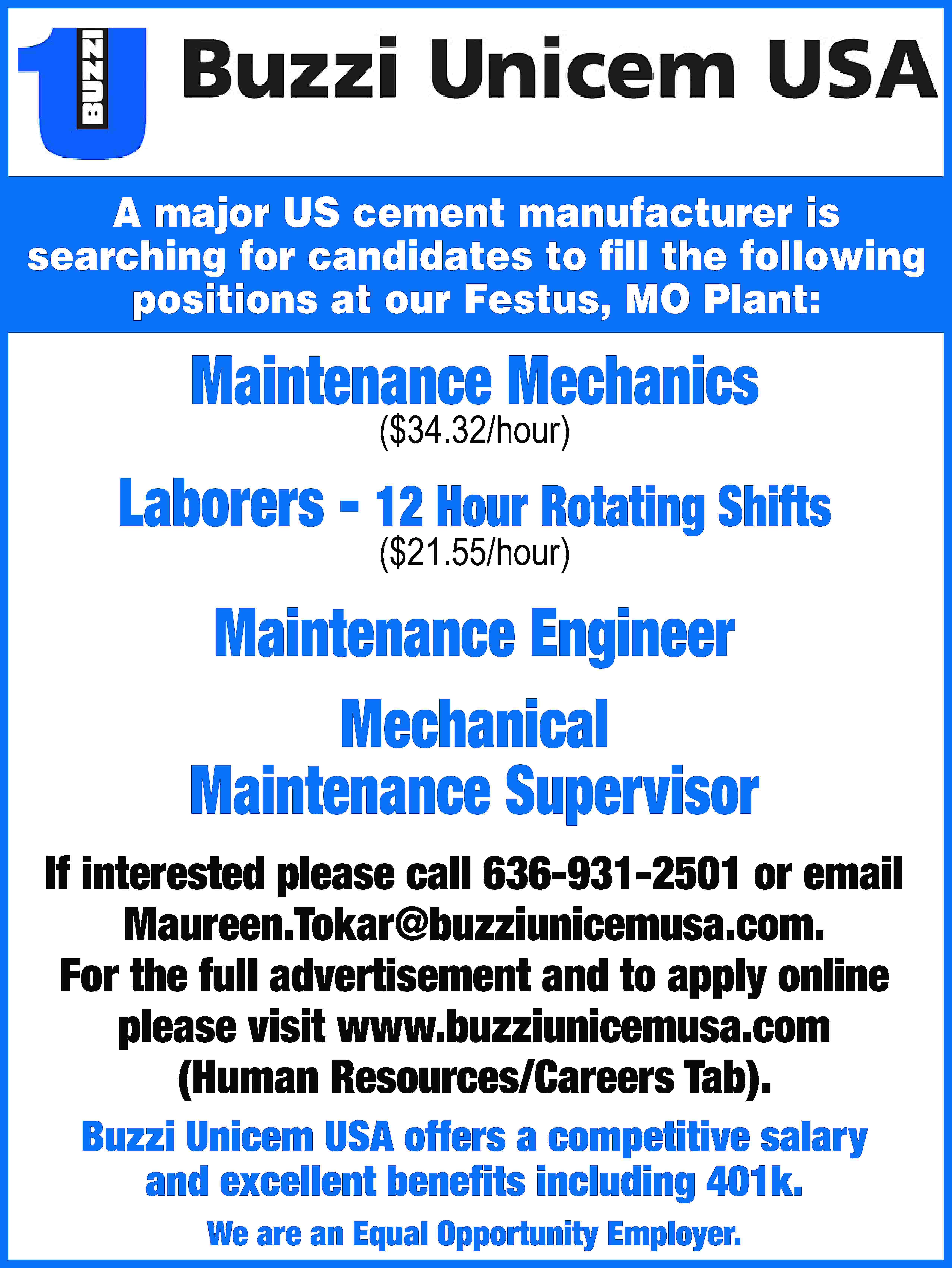 A major US cement manufacturer  A major US cement manufacturer is searching for candidates to fill the following positions at our Festus, MO Plant: Maintenance Mechanics ($34.32/hour) Laborers - 12 Hour Rotating Shifts ($21.55/hour) Maintenance Engineer Mechanical Maintenance Supervisor If interested please call 636-931-2501 or email Maureen.Tokar@buzziunicemusa.com. For the full advertisement and to apply online please visit www.buzziunicemusa.com (Human Resources/Careers Tab). Buzzi Unicem USA offers a competitive salary and excellent benefits including 401k. We are an Equal Opportunity Employer.