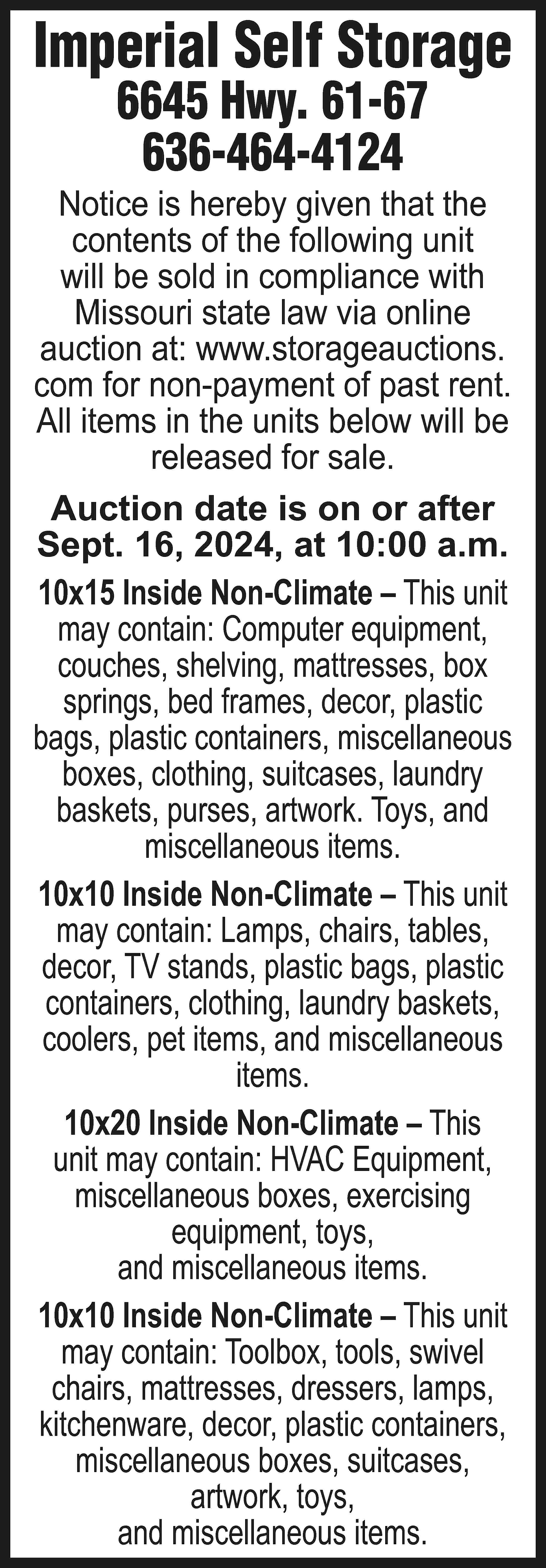 Imperial Self Storage 6645 Hwy.  Imperial Self Storage 6645 Hwy. 61-67 636-464-4124 Notice is hereby given that the contents of the following unit will be sold in compliance with Missouri state law via online auction at: www.storageauctions. com for non-payment of past rent. All items in the units below will be released for sale. Auction date is on or after Sept. 16, 2024, at 10:00 a.m. 10x15 Inside Non-Climate – This unit may contain: Computer equipment, couches, shelving, mattresses, box springs, bed frames, decor, plastic bags, plastic containers, miscellaneous boxes, clothing, suitcases, laundry baskets, purses, artwork. Toys, and miscellaneous items. 10x10 Inside Non-Climate – This unit may contain: Lamps, chairs, tables, decor, TV stands, plastic bags, plastic containers, clothing, laundry baskets, coolers, pet items, and miscellaneous items. 10x20 Inside Non-Climate – This unit may contain: HVAC Equipment, miscellaneous boxes, exercising equipment, toys, and miscellaneous items. 10x10 Inside Non-Climate – This unit may contain: Toolbox, tools, swivel chairs, mattresses, dressers, lamps, kitchenware, decor, plastic containers, miscellaneous boxes, suitcases, artwork, toys, and miscellaneous items.