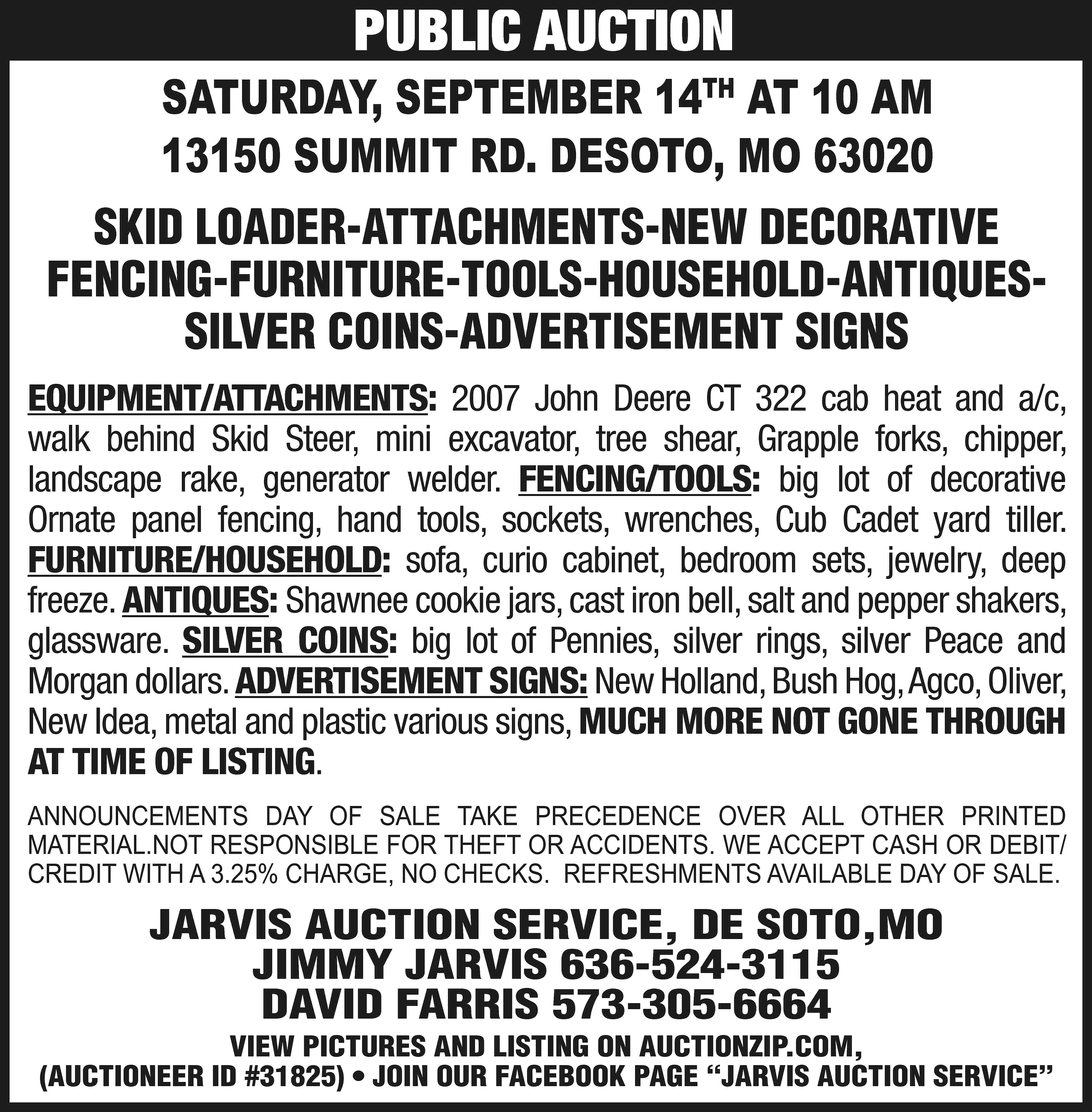 PUBLIC AUCTION SATURDAY, SEPTEMBER 14TH  PUBLIC AUCTION SATURDAY, SEPTEMBER 14TH AT 10 AM 13150 SUMMIT RD. DESOTO, MO 63020 SKID LOADER-ATTACHMENTS-NEW DECORATIVE FENCING-FURNITURE-TOOLS-HOUSEHOLD-ANTIQUESSILVER COINS-ADVERTISEMENT SIGNS EQUIPMENT/ATTACHMENTS: 2007 John Deere CT 322 cab heat and a/c, walk behind Skid Steer, mini excavator, tree shear, Grapple forks, chipper, landscape rake, generator welder. FENCING/TOOLS: big lot of decorative Ornate panel fencing, hand tools, sockets, wrenches, Cub Cadet yard tiller. FURNITURE/HOUSEHOLD: sofa, curio cabinet, bedroom sets, jewelry, deep freeze. ANTIQUES: Shawnee cookie jars, cast iron bell, salt and pepper shakers, glassware. SILVER COINS: big lot of Pennies, silver rings, silver Peace and Morgan dollars. ADVERTISEMENT SIGNS: New Holland, Bush Hog, Agco, Oliver, New Idea, metal and plastic various signs, MUCH MORE NOT GONE THROUGH AT TIME OF LISTING. ANNOUNCEMENTS DAY OF SALE TAKE PRECEDENCE OVER ALL OTHER PRINTED MATERIAL.NOT RESPONSIBLE FOR THEFT OR ACCIDENTS. WE ACCEPT CASH OR DEBIT/ CREDIT WITH A 3.25% CHARGE, NO CHECKS. REFRESHMENTS AVAILABLE DAY OF SALE. JARVIS AUCTION SERVICE, DE SOTO,MO JIMMY JARVIS 636-524-3115 DAVID FARRIS 573-305-6664 VIEW PICTURES AND LISTING ON AUCTIONZIP.COM, (AUCTIONEER ID #31825) • JOIN OUR FACEBOOK PAGE “JARVIS AUCTION SERVICE”