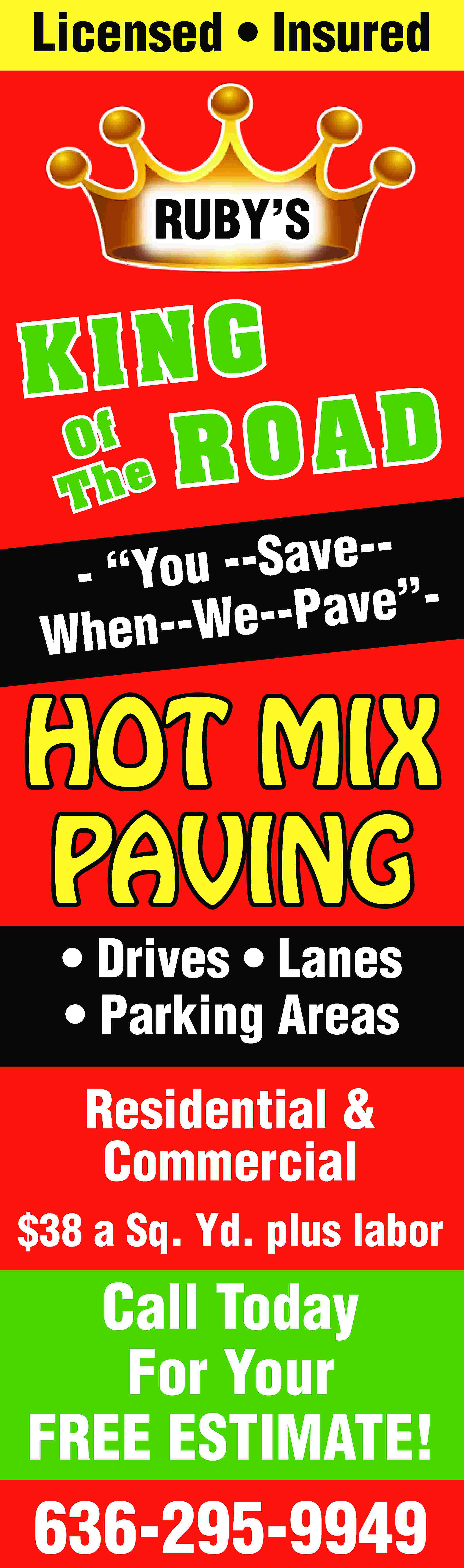 Licensed • Insured RUBY’S KING  Licensed • Insured RUBY’S KING Of AD e RO Th e-- “You --Sav e”a P v When--We-- HOT MIX PAVING • Drives • Lanes • Parking Areas Residential & Commercial $38 a Sq. Yd. plus labor Call Today For Your FREE ESTIMATE! 636-295-9949