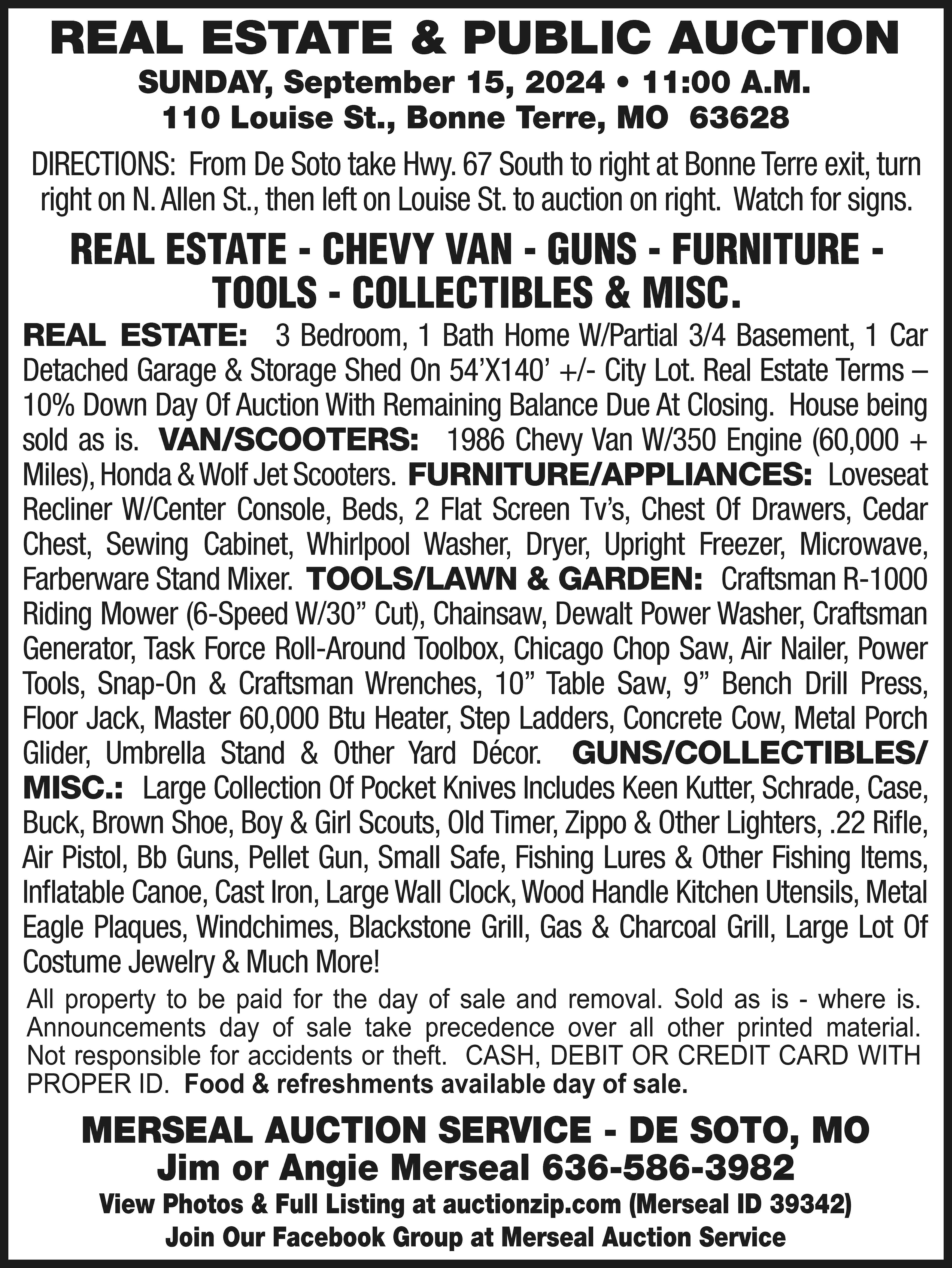 REAL ESTATE & PUBLIC AUCTION  REAL ESTATE & PUBLIC AUCTION SUNDAY, September 15, 2024 • 11:00 A.M. 110 Louise St., Bonne Terre, MO 63628 DIRECTIONS: From De Soto take Hwy. 67 South to right at Bonne Terre exit, turn right on N. Allen St., then left on Louise St. to auction on right. Watch for signs. REAL ESTATE - CHEVY VAN - GUNS - FURNITURE TOOLS - COLLECTIBLES & MISC. REAL ESTATE: 3 Bedroom, 1 Bath Home W/Partial 3/4 Basement, 1 Car Detached Garage & Storage Shed On 54’X140’ +/- City Lot. Real Estate Terms – 10% Down Day Of Auction With Remaining Balance Due At Closing. House being sold as is. VAN/SCOOTERS: 1986 Chevy Van W/350 Engine (60,000 + Miles), Honda & Wolf Jet Scooters. FURNITURE/APPLIANCES: Loveseat Recliner W/Center Console, Beds, 2 Flat Screen Tv’s, Chest Of Drawers, Cedar Chest, Sewing Cabinet, Whirlpool Washer, Dryer, Upright Freezer, Microwave, Farberware Stand Mixer. TOOLS/LAWN & GARDEN: Craftsman R-1000 Riding Mower (6-Speed W/30” Cut), Chainsaw, Dewalt Power Washer, Craftsman Generator, Task Force Roll-Around Toolbox, Chicago Chop Saw, Air Nailer, Power Tools, Snap-On & Craftsman Wrenches, 10” Table Saw, 9” Bench Drill Press, Floor Jack, Master 60,000 Btu Heater, Step Ladders, Concrete Cow, Metal Porch Glider, Umbrella Stand & Other Yard Décor. GUNS/COLLECTIBLES/ MISC.: Large Collection Of Pocket Knives Includes Keen Kutter, Schrade, Case, Buck, Brown Shoe, Boy & Girl Scouts, Old Timer, Zippo & Other Lighters, .22 Rifle, Air Pistol, Bb Guns, Pellet Gun, Small Safe, Fishing Lures & Other Fishing Items, Inflatable Canoe, Cast Iron, Large Wall Clock, Wood Handle Kitchen Utensils, Metal Eagle Plaques, Windchimes, Blackstone Grill, Gas & Charcoal Grill, Large Lot Of Costume Jewelry & Much More! All property to be paid for the day of sale and removal. Sold as is - where is. Announcements day of sale take precedence over all other printed material. Not responsible for accidents or theft. CASH, DEBIT OR CREDIT CARD WITH PROPER ID. Food & refreshments available day of sale. MERSEAL AUCTION SERVICE - DE SOTO, MO Jim or Angie Merseal 636-586-3982 View Photos & Full Listing at auctionzip.com (Merseal ID 39342) Join Our Facebook Group at Merseal Auction Service