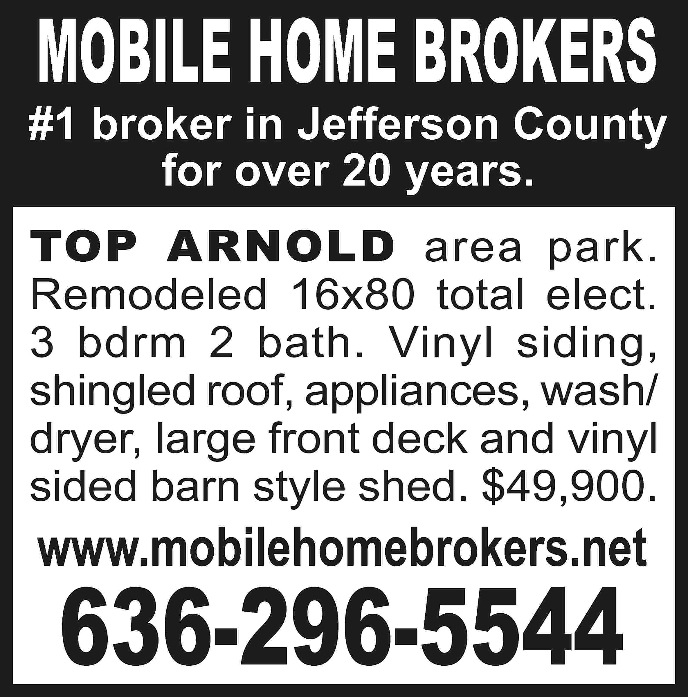 MOBILE HOME BROKERS #1 broker  MOBILE HOME BROKERS #1 broker in Jefferson County for over 20 years. TOP ARNOLD area park. Remodeled 16x80 total elect. 3 bdrm 2 bath. Vinyl siding, shingled roof, appliances, wash/ dryer, large front deck and vinyl sided barn style shed. $49,900. www.mobilehomebrokers.net 636-296-5544