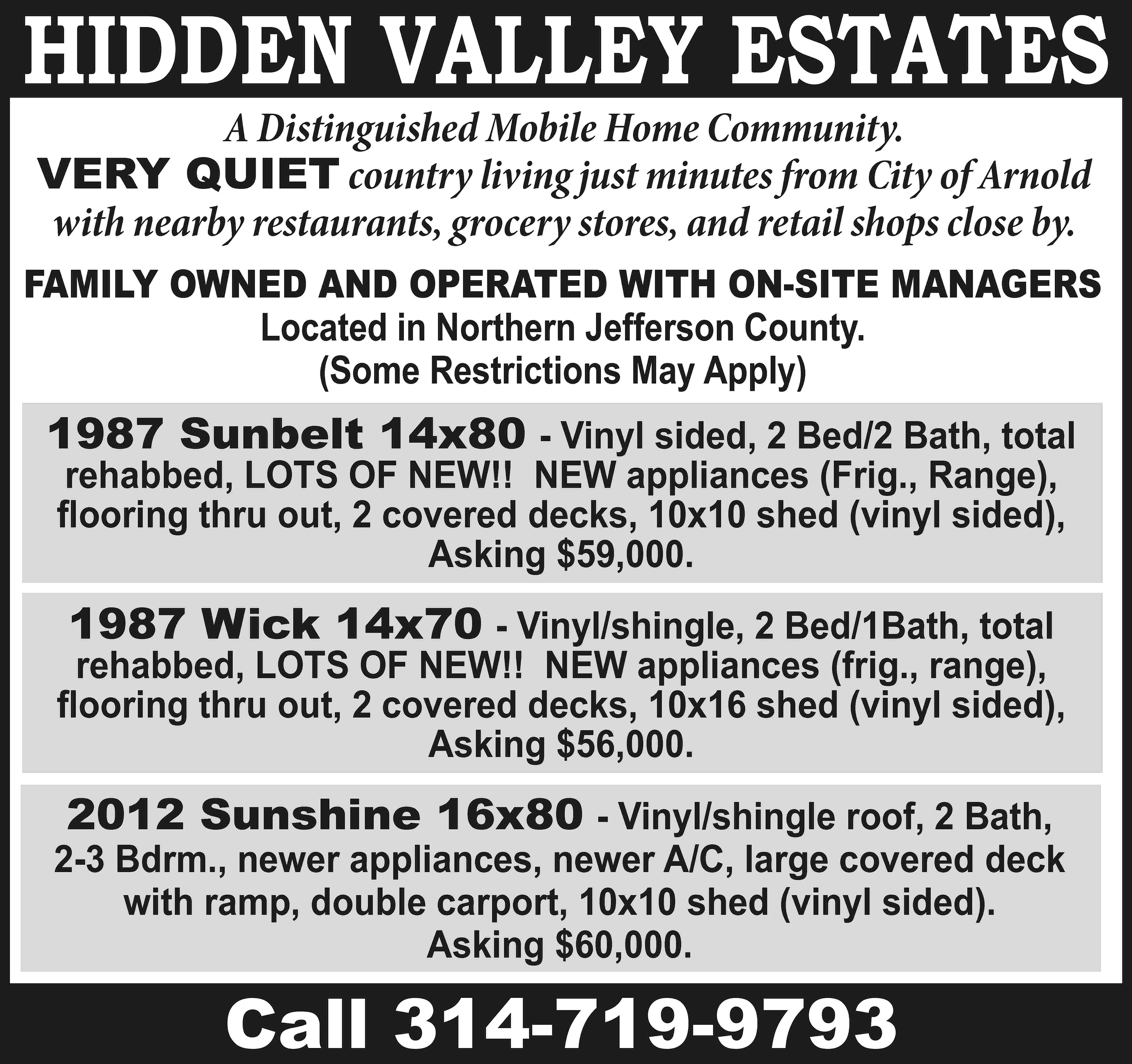 HIDDEN VALLEY ESTATES A Distinguished  HIDDEN VALLEY ESTATES A Distinguished Mobile Home Community. VERY QUIET country living just minutes from City of Arnold with nearby restaurants, grocery stores, and retail shops close by. FAMILY OWNED AND OPERATED WITH ON-SITE MANAGERS Located in Northern Jefferson County. (Some Restrictions May Apply) 1987 Sunbelt 14x80 - Vinyl sided, 2 Bed/2 Bath, total rehabbed, LOTS OF NEW!! NEW appliances (Frig., Range), flooring thru out, 2 covered decks, 10x10 shed (vinyl sided), Asking $59,000. 1987 Wick 14x70 - Vinyl/shingle, 2 Bed/1Bath, total rehabbed, LOTS OF NEW!! NEW appliances (frig., range), flooring thru out, 2 covered decks, 10x16 shed (vinyl sided), Asking $56,000. 2012 Sunshine 16x80 - Vinyl/shingle roof, 2 Bath, 2-3 Bdrm., newer appliances, newer A/C, large covered deck with ramp, double carport, 10x10 shed (vinyl sided). Asking $60,000. Call 314-719-9793