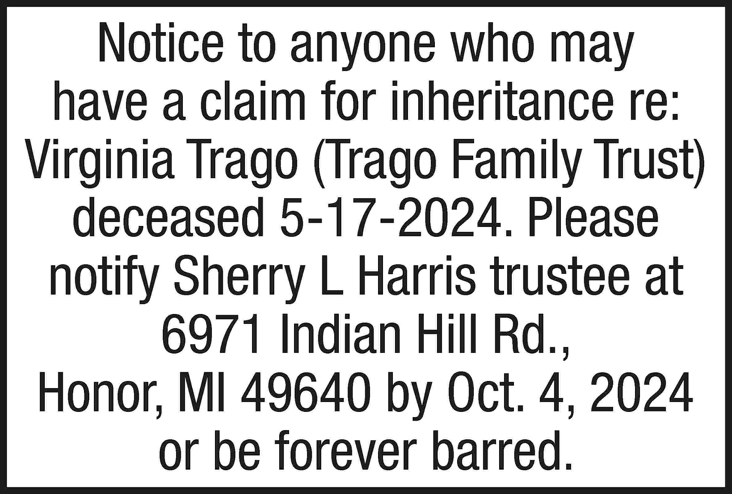 Notice to anyone who may  Notice to anyone who may have a claim for inheritance re: Virginia Trago (Trago Family Trust) deceased 5-17-2024. Please notify Sherry L Harris trustee at 6971 Indian Hill Rd., Honor, MI 49640 by Oct. 4, 2024 or be forever barred.