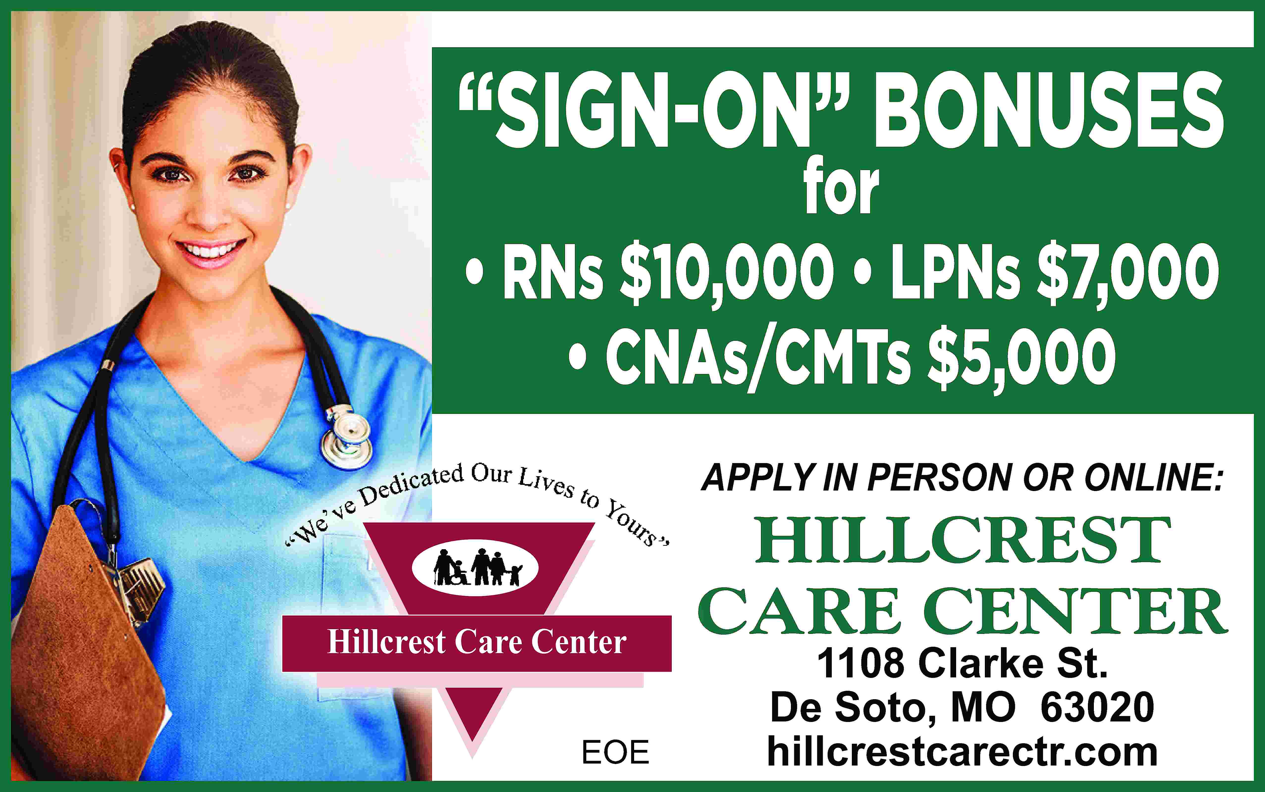 “SIGN-ON” BONUSES for • RNs  “SIGN-ON” BONUSES for • RNs $10,000 • LPNs $7,000 • CNAs/CMTs $5,000 APPLY IN PERSON OR ONLINE: Hillcrest Care Center EOE HILLCREST CARE CENTER 1108 Clarke St. De Soto, MO 63020 hillcrestcarectr.com