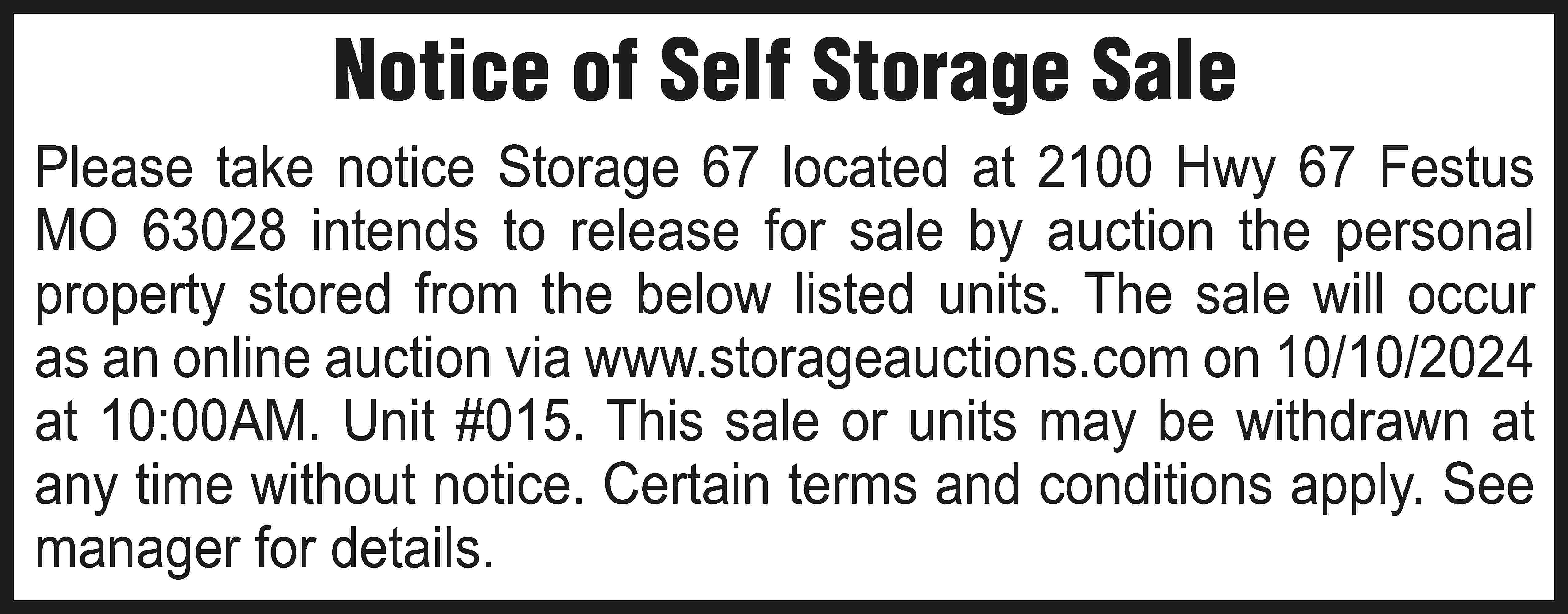 Notice of Self Storage Sale  Notice of Self Storage Sale Please take notice Storage 67 located at 2100 Hwy 67 Festus MO 63028 intends to release for sale by auction the personal property stored from the below listed units. The sale will occur as an online auction via www.storageauctions.com on 10/10/2024 at 10:00AM. Unit #015. This sale or units may be withdrawn at any time without notice. Certain terms and conditions apply. See manager for details.