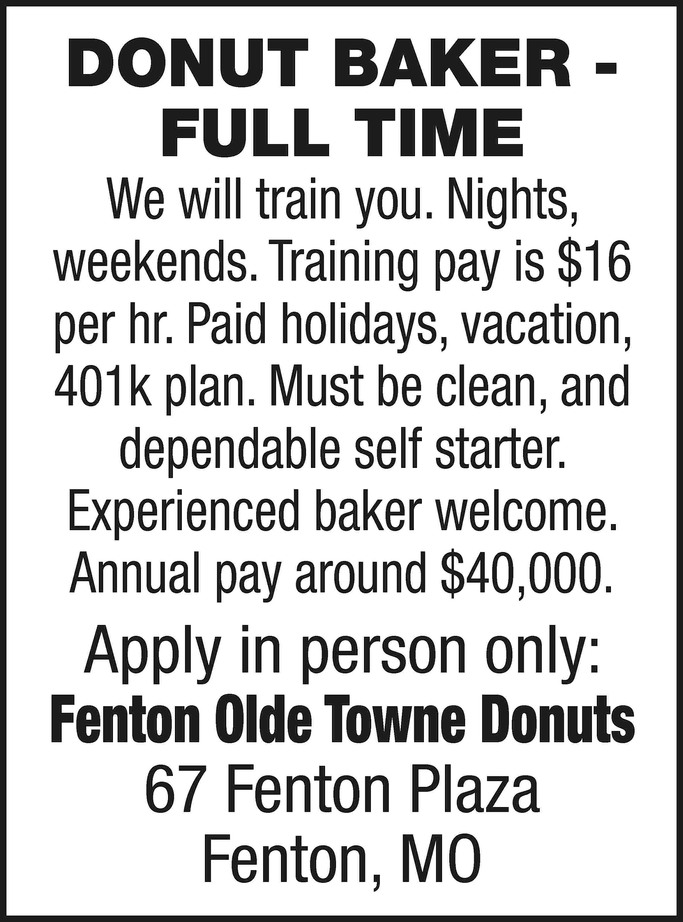 DONUT BAKER FULL TIME We  DONUT BAKER FULL TIME We will train you. Nights, weekends. Training pay is $16 per hr. Paid holidays, vacation, 401k plan. Must be clean, and dependable self starter. Experienced baker welcome. Annual pay around $40,000. Apply in person only: Fenton Olde Towne Donuts 67 Fenton Plaza Fenton, MO