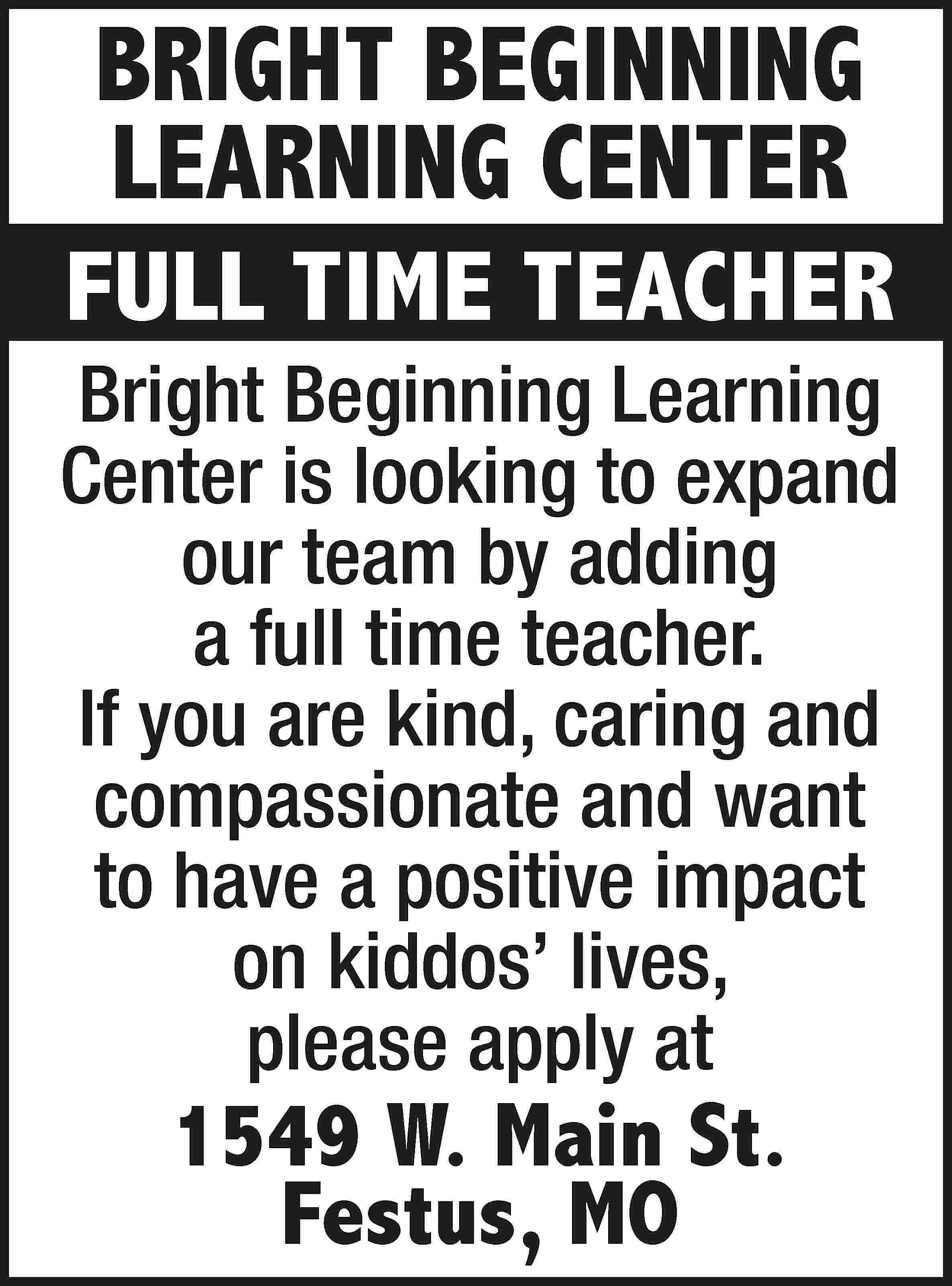 BRIGHT BEGINNING LEARNING CENTER FULL  BRIGHT BEGINNING LEARNING CENTER FULL TIME TEACHER Bright Beginning Learning Center is looking to expand our team by adding a full time teacher. If you are kind, caring and compassionate and want to have a positive impact on kiddos’ lives, please apply at 1549 W. Main St. Festus, MO