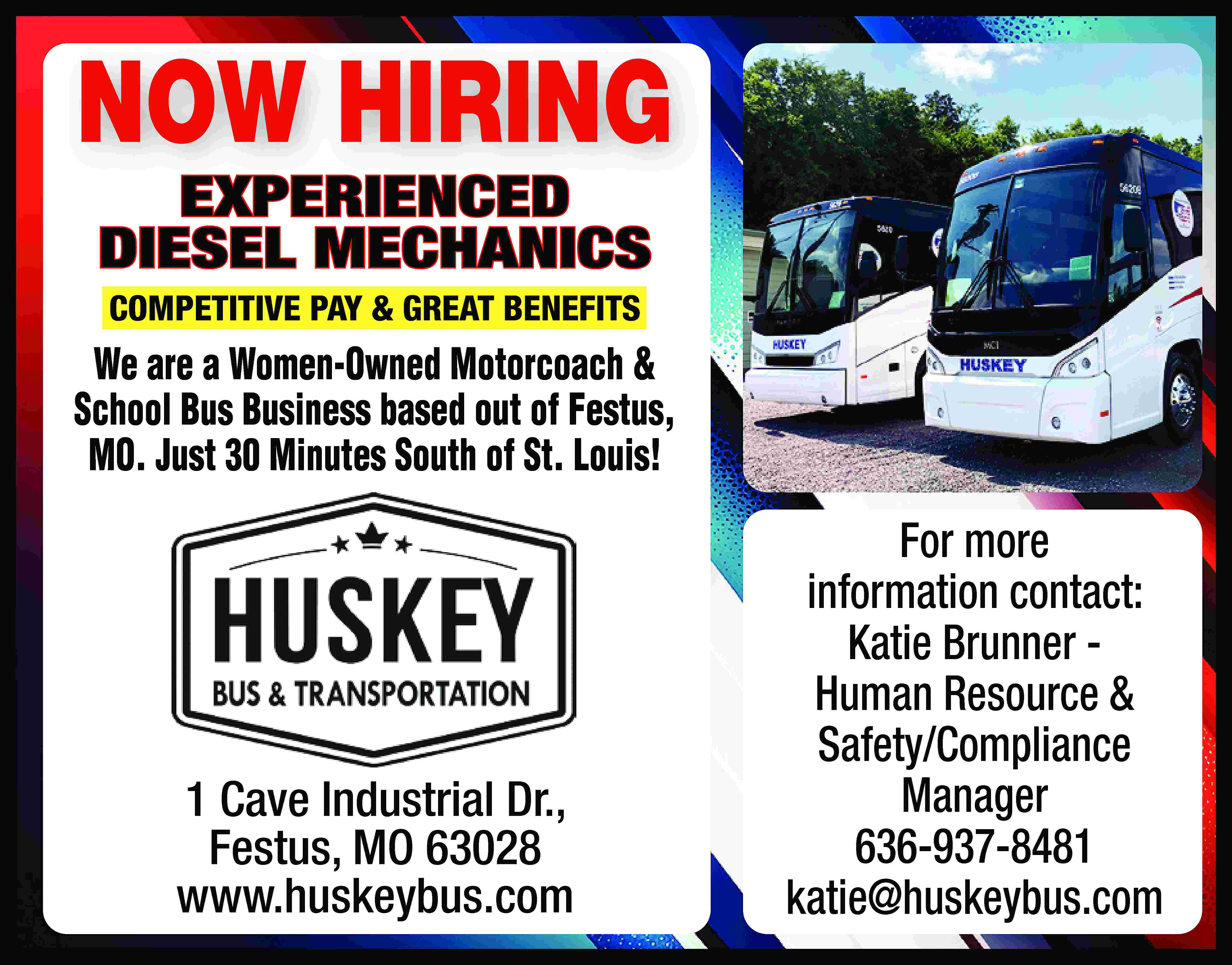 NOW HIRING EXPERIENCED DIESEL MECHANICS  NOW HIRING EXPERIENCED DIESEL MECHANICS COMPETITIVE PAY & GREAT BENEFITS We are a Women-Owned Motorcoach & School Bus Business based out of Festus, MO. Just 30 Minutes South of St. Louis! 1 Cave Industrial Dr., Festus, MO 63028 www.huskeybus.com For more information contact: Katie Brunner Human Resource & Safety/Compliance Manager 636-937-8481 katie@huskeybus.com