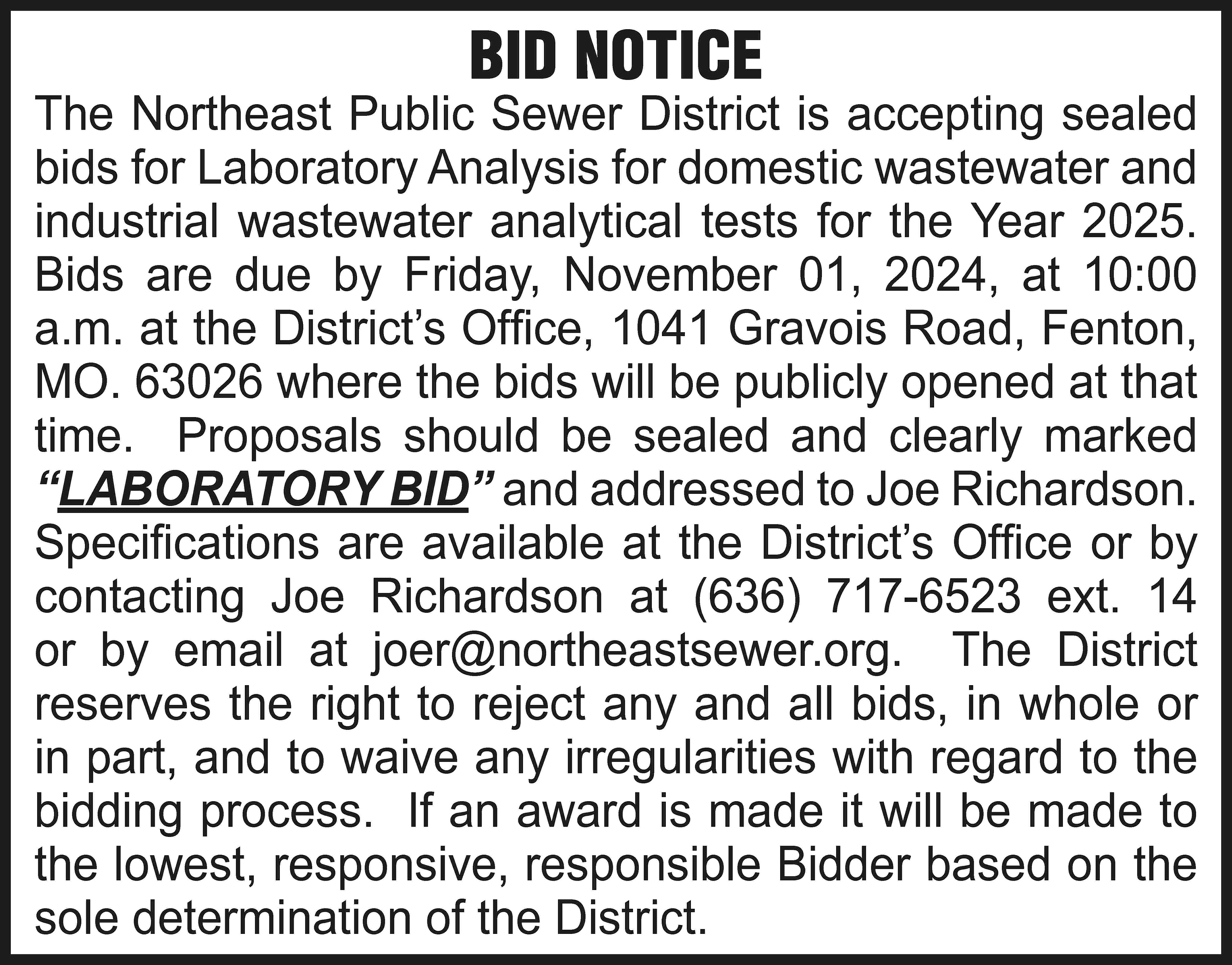 BID NOTICE The Northeast Public  BID NOTICE The Northeast Public Sewer District is accepting sealed bids for Laboratory Analysis for domestic wastewater and industrial wastewater analytical tests for the Year 2025. Bids are due by Friday, November 01, 2024, at 10:00 a.m. at the District’s Office, 1041 Gravois Road, Fenton, MO. 63026 where the bids will be publicly opened at that time. Proposals should be sealed and clearly marked “LABORATORY BID” and addressed to Joe Richardson. Specifications are available at the District’s Office or by contacting Joe Richardson at (636) 717-6523 ext. 14 or by email at joer@northeastsewer.org. The District reserves the right to reject any and all bids, in whole or in part, and to waive any irregularities with regard to the bidding process. If an award is made it will be made to the lowest, responsive, responsible Bidder based on the sole determination of the District.