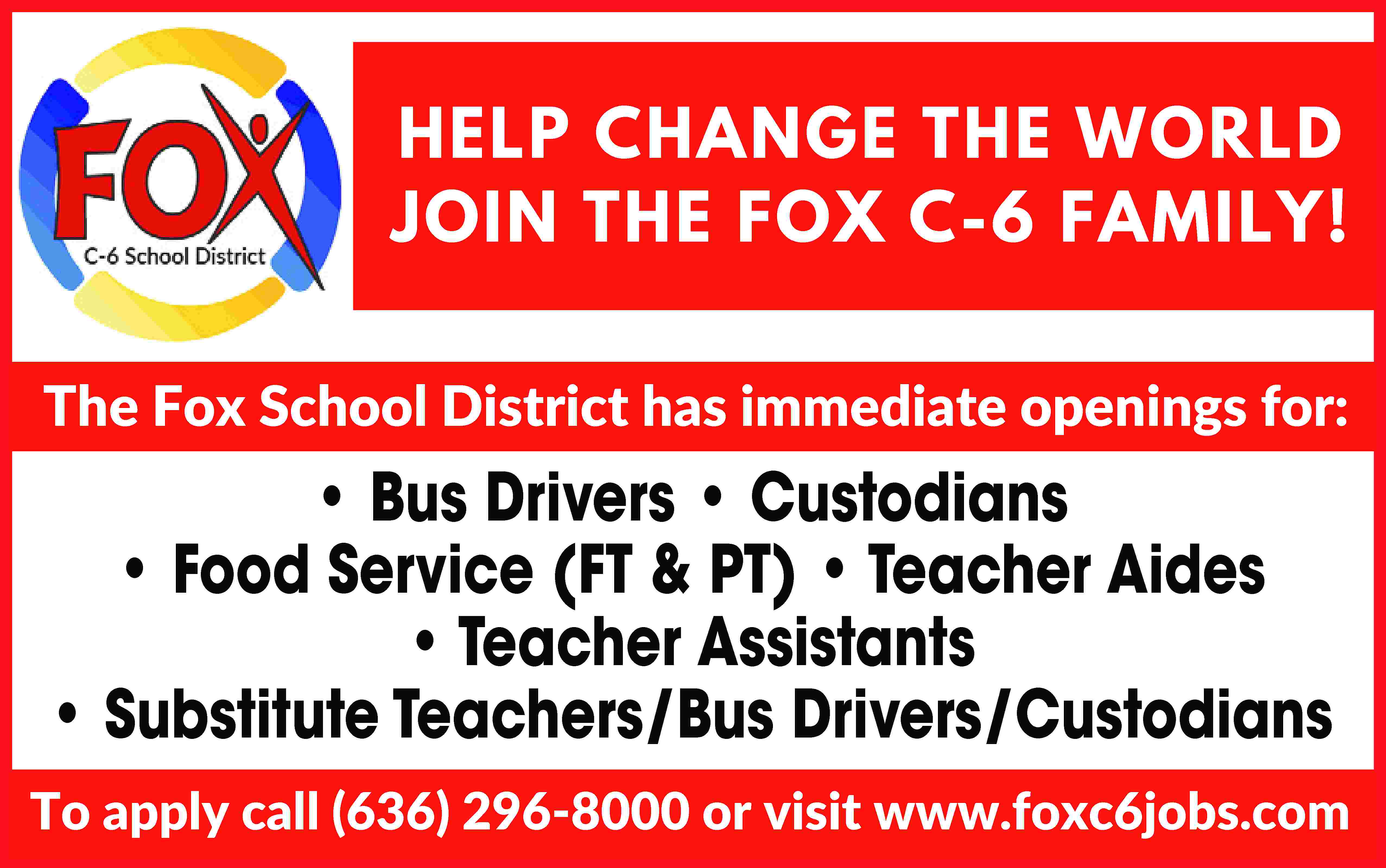 HELP CHANGE THE WORLD HELP  HELP CHANGE THE WORLD HELP CHANGE THE WORLD JOIN THE FOX C-6 FAMILY! JOIN THE FOX C-6 FAMILY! The Fox School District has immediate openings for: The Fox School District has immediate openings for: Bus Drivers • Custodians Food Service (FT & PT) • Bus Drivers ••Custodians Bus Drivers • Custodians • Food Service (FT & PT) • FoodTeacher Service (FT & PT) •Assistants Teacher•Aides Aides• Teacher Teacher Aides• Teacher Assistants • • Teacher Assistants Substitute Teachers/Bus Drivers/Custodians • Substitute Teachers/Bus Drivers/Custodians Substitute Teachers/Bus Drivers/Custodians To apply call (636) 296-8000 or visit www.foxc6jobs.com To apply call (636) 296-8000 or visit www.foxc6jobs.com