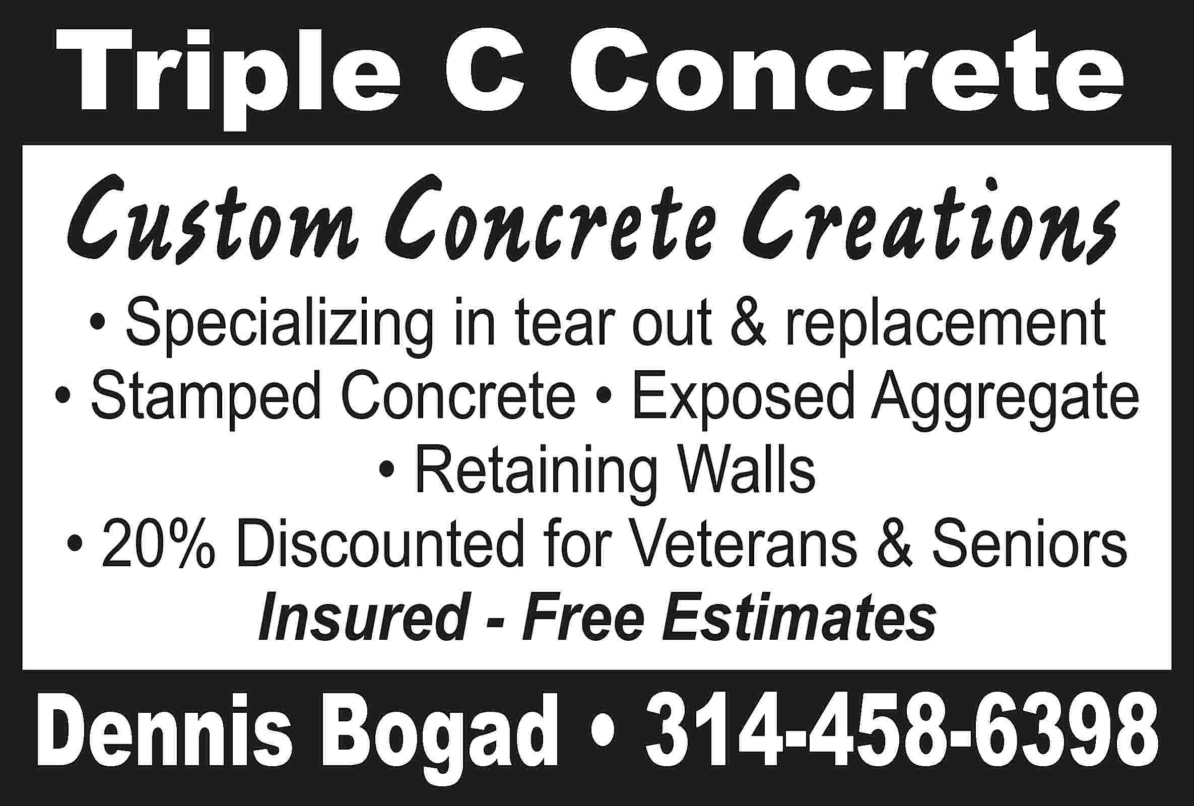 Triple C Concrete Custom Concrete  Triple C Concrete Custom Concrete Creations • Specializing in tear out & replacement • Stamped Concrete • Exposed Aggregate • Retaining Walls • 20% Discounted for Veterans & Seniors Insured - Free Estimates Dennis Bogad • 314-458-6398