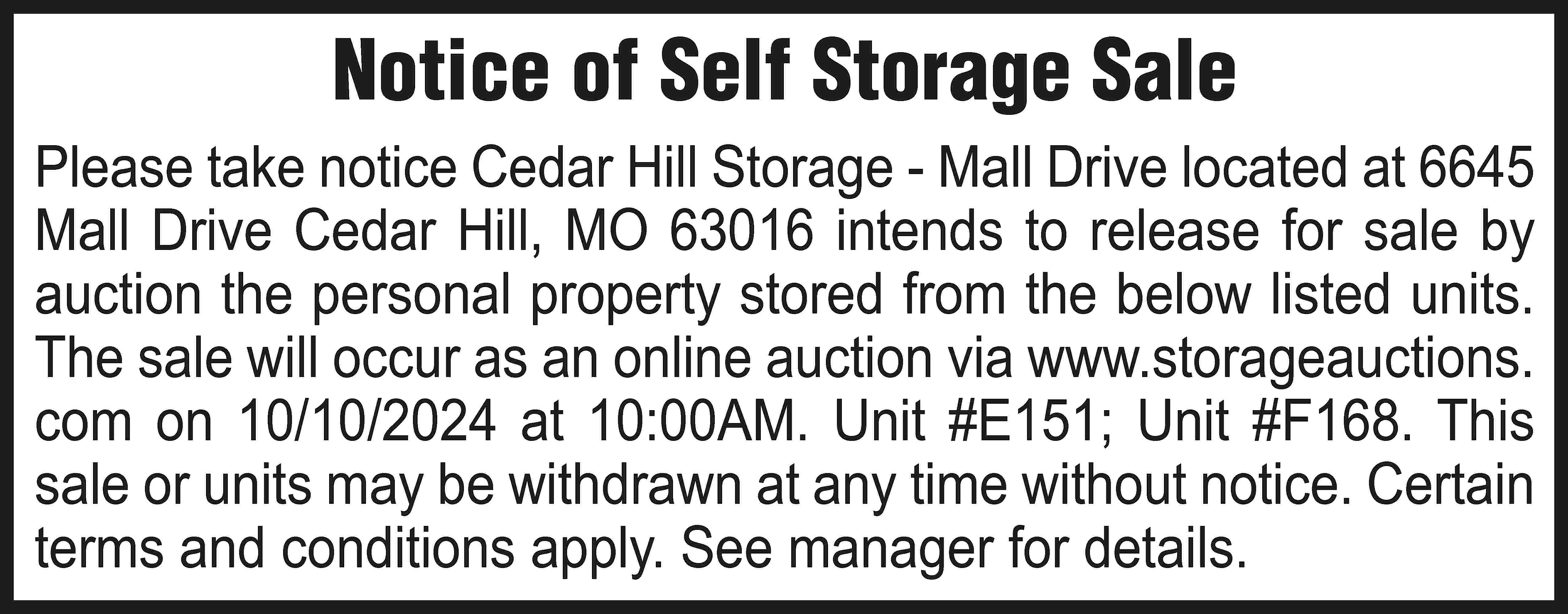 Notice of Self Storage Sale  Notice of Self Storage Sale Please take notice Cedar Hill Storage - Mall Drive located at 6645 Mall Drive Cedar Hill, MO 63016 intends to release for sale by auction the personal property stored from the below listed units. The sale will occur as an online auction via www.storageauctions. com on 10/10/2024 at 10:00AM. Unit #E151; Unit #F168. This sale or units may be withdrawn at any time without notice. Certain terms and conditions apply. See manager for details.