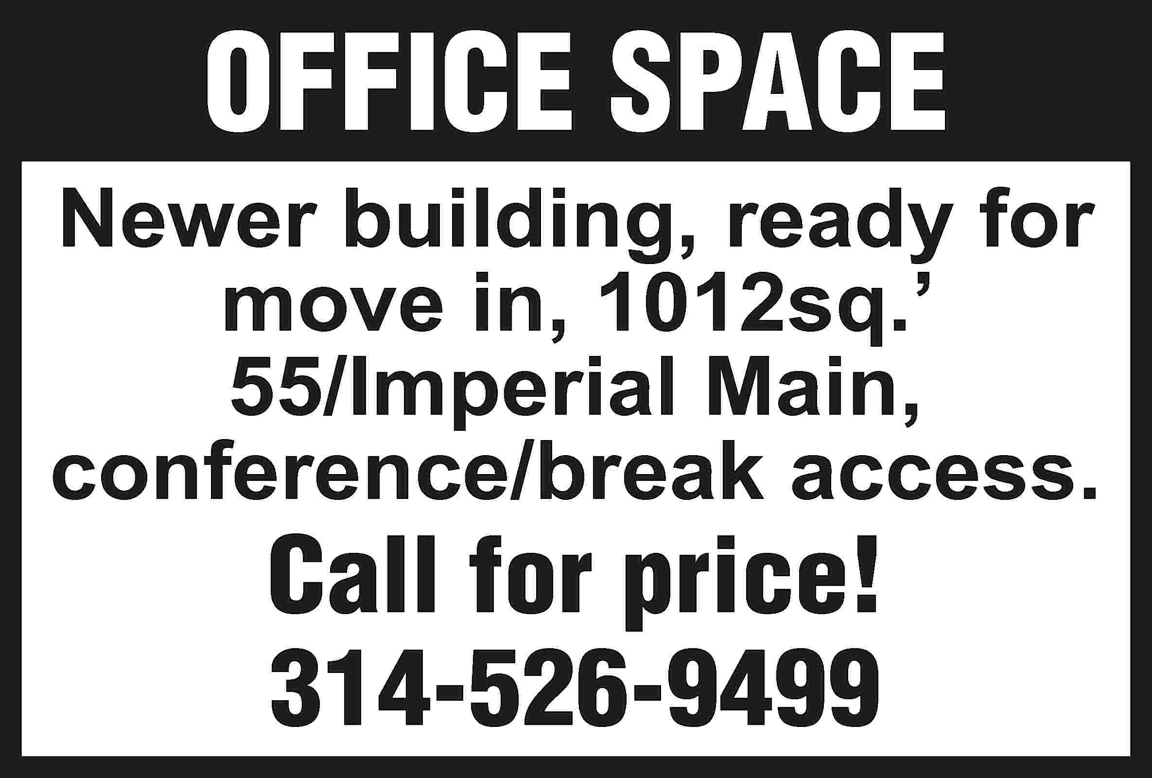 OFFICE SPACE Newer building, ready  OFFICE SPACE Newer building, ready for move in, 1012sq.’ 55/Imperial Main, conference/break access. Call for price! 314-526-9499