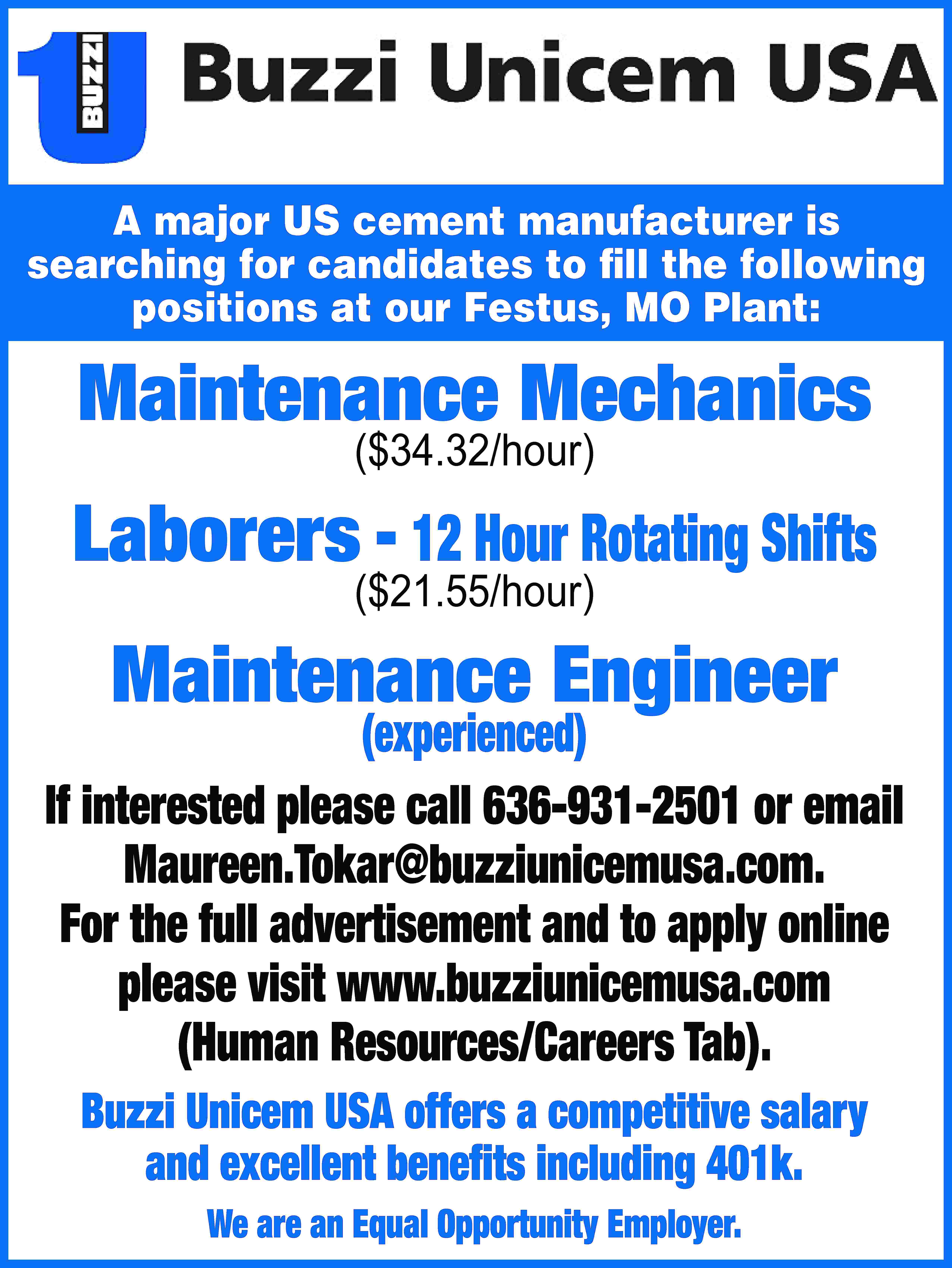 A major US cement manufacturer  A major US cement manufacturer is searching for candidates to fill the following positions at our Festus, MO Plant: Maintenance Mechanics ($34.32/hour) Laborers - 12 Hour Rotating Shifts ($21.55/hour) Maintenance Engineer (experienced) If interested please call 636-931-2501 or email Maureen.Tokar@buzziunicemusa.com. For the full advertisement and to apply online please visit www.buzziunicemusa.com (Human Resources/Careers Tab). Buzzi Unicem USA offers a competitive salary and excellent benefits including 401k. We are an Equal Opportunity Employer.