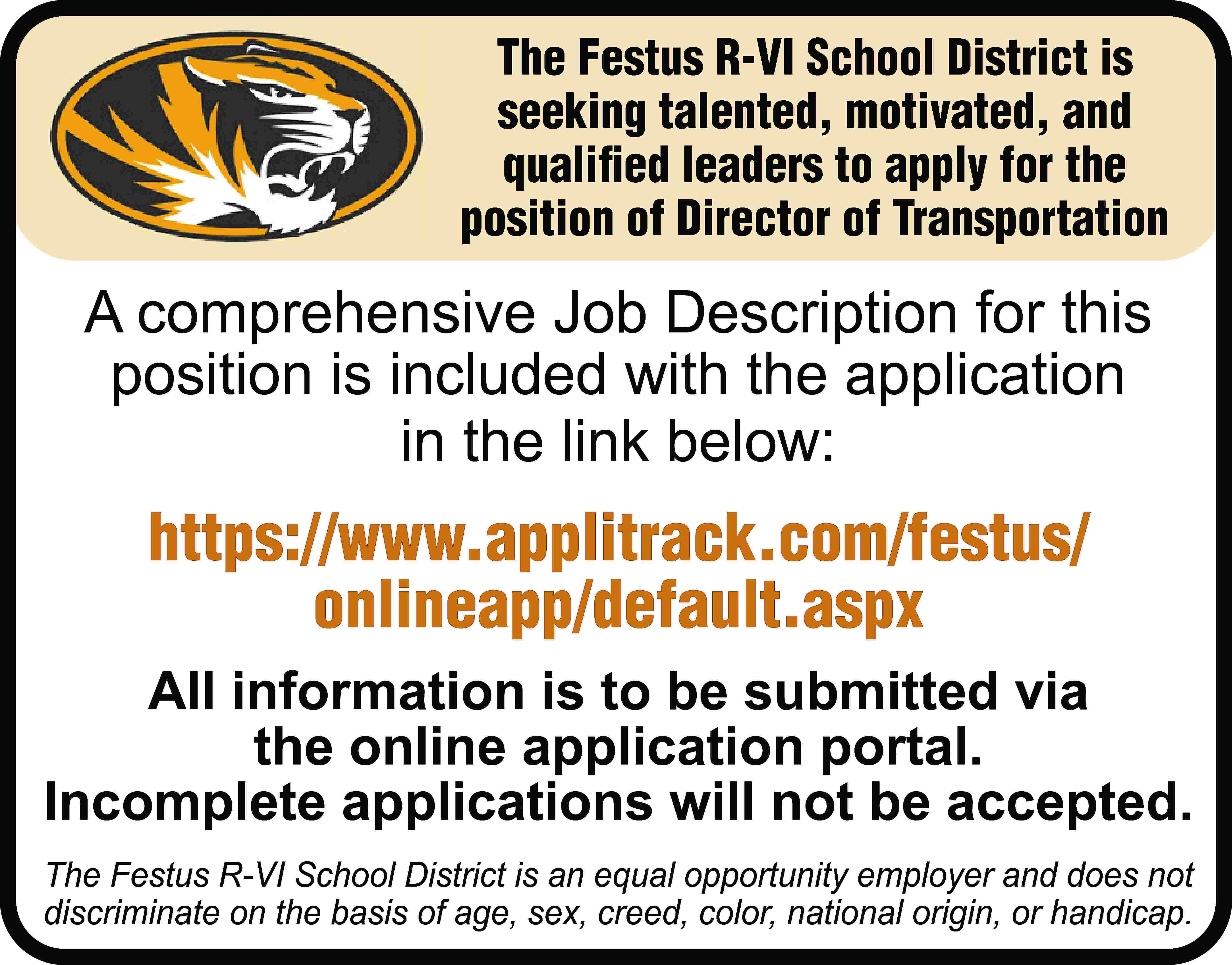 The Festus R-VI School District  The Festus R-VI School District is seeking talented, motivated, and qualified leaders to apply for the position of Director of Transportation A comprehensive Job Description for this position is included with the application in the link below: https://www.applitrack.com/festus/ onlineapp/default.aspx All information is to be submitted via the online application portal. Incomplete applications will not be accepted. The Festus R-VI School District is an equal opportunity employer and does not discriminate on the basis of age, sex, creed, color, national origin, or handicap.