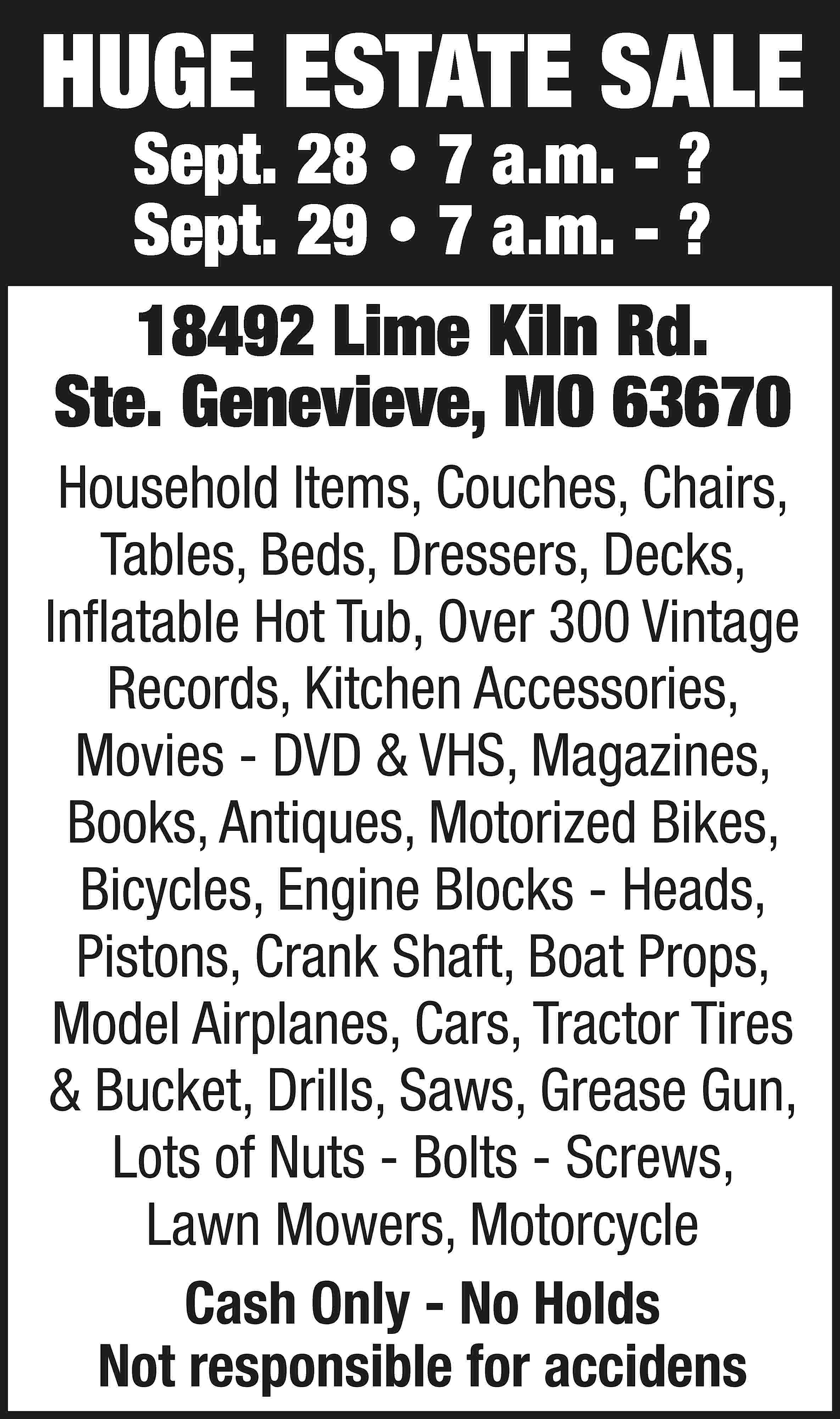 HUGE ESTATE SALE Sept. 28  HUGE ESTATE SALE Sept. 28 • 7 a.m. - ? Sept. 29 • 7 a.m. - ? 18492 Lime Kiln Rd. Ste. Genevieve, MO 63670 Household Items, Couches, Chairs, Tables, Beds, Dressers, Decks, Inflatable Hot Tub, Over 300 Vintage Records, Kitchen Accessories, Movies - DVD & VHS, Magazines, Books, Antiques, Motorized Bikes, Bicycles, Engine Blocks - Heads, Pistons, Crank Shaft, Boat Props, Model Airplanes, Cars, Tractor Tires & Bucket, Drills, Saws, Grease Gun, Lots of Nuts - Bolts - Screws, Lawn Mowers, Motorcycle Cash Only - No Holds Not responsible for accidens