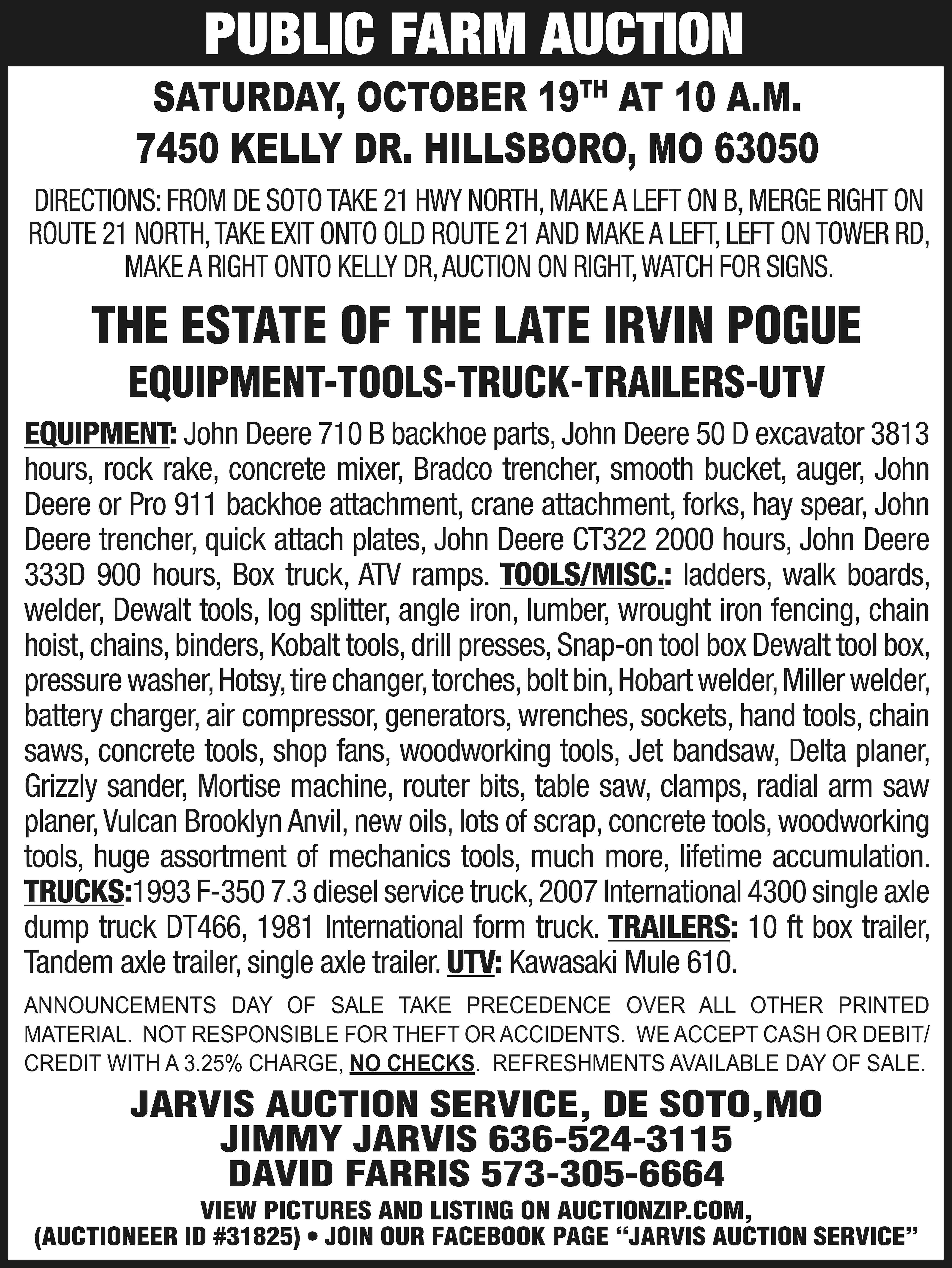 PUBLIC FARM AUCTION SATURDAY, OCTOBER  PUBLIC FARM AUCTION SATURDAY, OCTOBER 19TH AT 10 A.M. 7450 KELLY DR. HILLSBORO, MO 63050 DIRECTIONS: FROM DE SOTO TAKE 21 HWY NORTH, MAKE A LEFT ON B, MERGE RIGHT ON ROUTE 21 NORTH, TAKE EXIT ONTO OLD ROUTE 21 AND MAKE A LEFT, LEFT ON TOWER RD, MAKE A RIGHT ONTO KELLY DR, AUCTION ON RIGHT, WATCH FOR SIGNS. THE ESTATE OF THE LATE IRVIN POGUE EQUIPMENT-TOOLS-TRUCK-TRAILERS-UTV EQUIPMENT: John Deere 710 B backhoe parts, John Deere 50 D excavator 3813 hours, rock rake, concrete mixer, Bradco trencher, smooth bucket, auger, John Deere or Pro 911 backhoe attachment, crane attachment, forks, hay spear, John Deere trencher, quick attach plates, John Deere CT322 2000 hours, John Deere 333D 900 hours, Box truck, ATV ramps. TOOLS/MISC.: ladders, walk boards, welder, Dewalt tools, log splitter, angle iron, lumber, wrought iron fencing, chain hoist, chains, binders, Kobalt tools, drill presses, Snap-on tool box Dewalt tool box, pressure washer, Hotsy, tire changer, torches, bolt bin, Hobart welder, Miller welder, battery charger, air compressor, generators, wrenches, sockets, hand tools, chain saws, concrete tools, shop fans, woodworking tools, Jet bandsaw, Delta planer, Grizzly sander, Mortise machine, router bits, table saw, clamps, radial arm saw planer, Vulcan Brooklyn Anvil, new oils, lots of scrap, concrete tools, woodworking tools, huge assortment of mechanics tools, much more, lifetime accumulation. TRUCKS:1993 F-350 7.3 diesel service truck, 2007 International 4300 single axle dump truck DT466, 1981 International form truck. TRAILERS: 10 ft box trailer, Tandem axle trailer, single axle trailer. UTV: Kawasaki Mule 610. ANNOUNCEMENTS DAY OF SALE TAKE PRECEDENCE OVER ALL OTHER PRINTED MATERIAL. NOT RESPONSIBLE FOR THEFT OR ACCIDENTS. WE ACCEPT CASH OR DEBIT/ CREDIT WITH A 3.25% CHARGE, NO CHECKS. REFRESHMENTS AVAILABLE DAY OF SALE. JARVIS AUCTION SERVICE, DE SOTO,MO JIMMY JARVIS 636-524-3115 DAVID FARRIS 573-305-6664 VIEW PICTURES AND LISTING ON AUCTIONZIP.COM, (AUCTIONEER ID #31825) • JOIN OUR FACEBOOK PAGE “JARVIS AUCTION SERVICE”