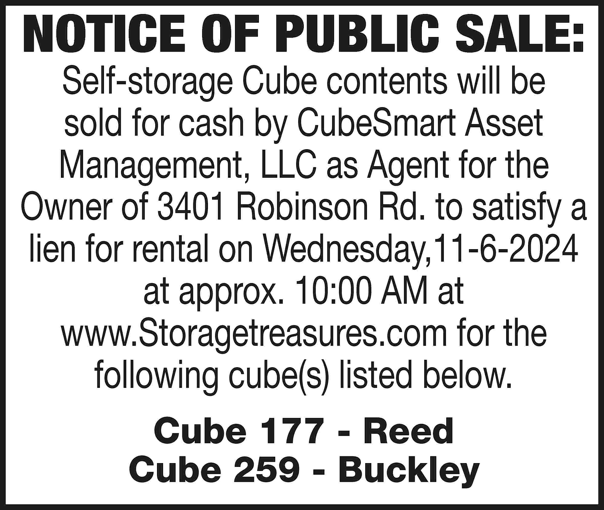 NOTICE OF PUBLIC SALE: Self-storage  NOTICE OF PUBLIC SALE: Self-storage Cube contents will be sold for cash by CubeSmart Asset Management, LLC as Agent for the Owner of 3401 Robinson Rd. to satisfy a lien for rental on Wednesday,11-6-2024 at approx. 10:00 AM at www.Storagetreasures.com for the following cube(s) listed below. Cube 177 - Reed Cube 259 - Buckley