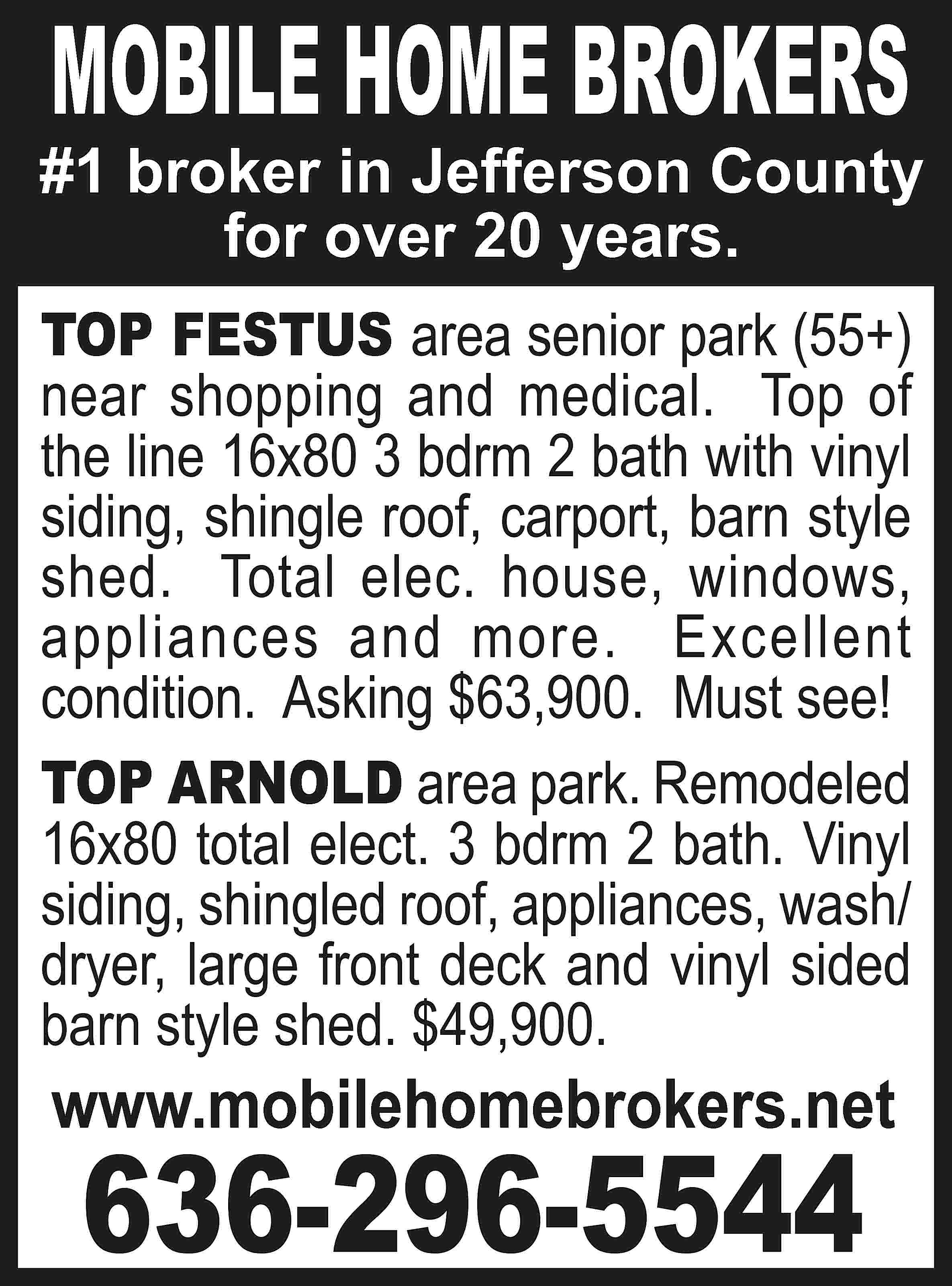 MOBILE HOME BROKERS #1 broker  MOBILE HOME BROKERS #1 broker in Jefferson County for over 20 years. TOP FESTUS area senior park (55+) near shopping and medical. Top of the line 16x80 3 bdrm 2 bath with vinyl siding, shingle roof, carport, barn style shed. Total elec. house, windows, appliances and more. Excellent condition. Asking $63,900. Must see! TOP ARNOLD area park. Remodeled 16x80 total elect. 3 bdrm 2 bath. Vinyl siding, shingled roof, appliances, wash/ dryer, large front deck and vinyl sided barn style shed. $49,900. www.mobilehomebrokers.net 636-296-5544