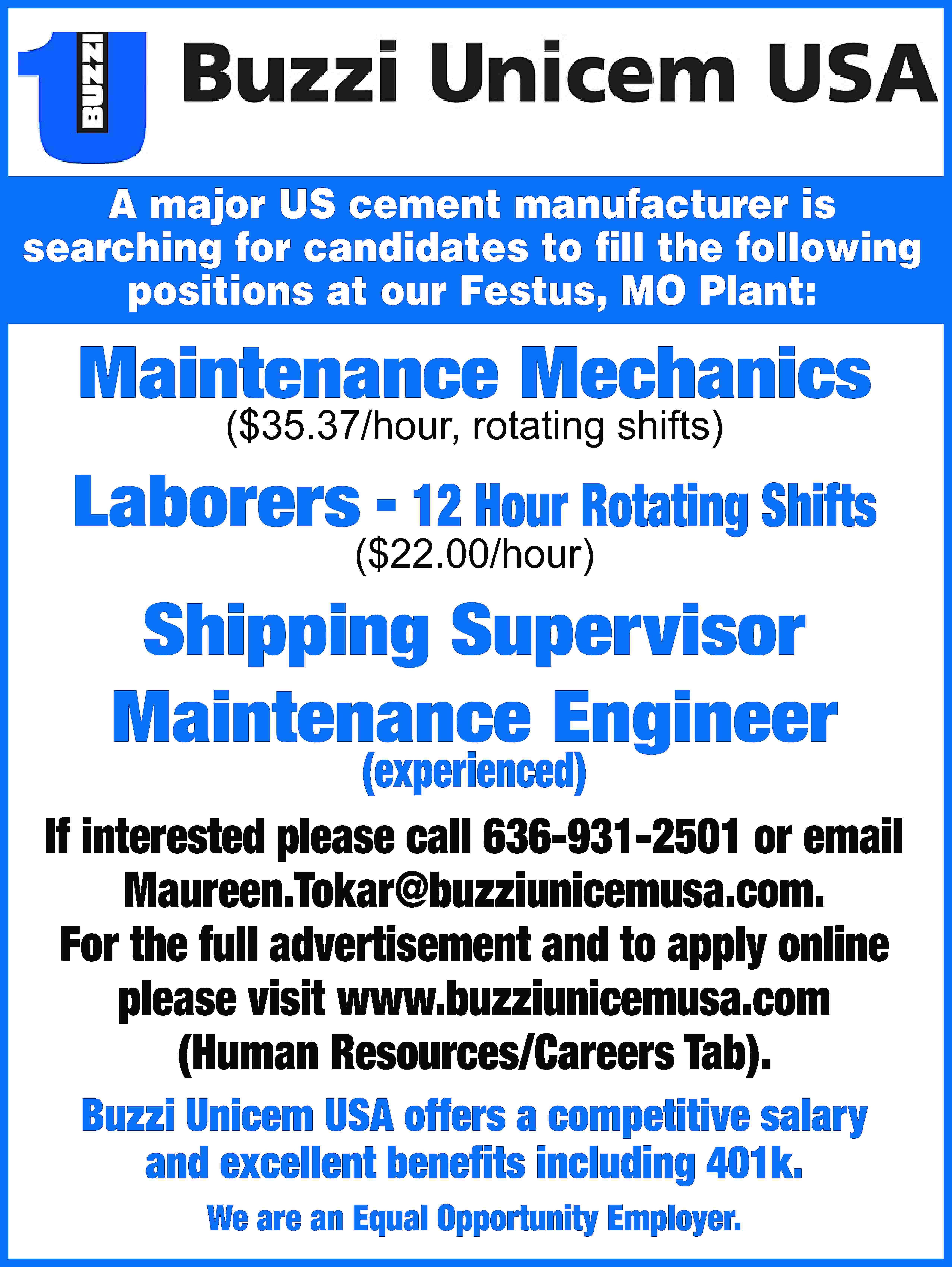 A major US cement manufacturer  A major US cement manufacturer is searching for candidates to fill the following positions at our Festus, MO Plant: Maintenance Mechanics ($35.37/hour, rotating shifts) Laborers - 12 Hour Rotating Shifts ($22.00/hour) Shipping Supervisor Maintenance Engineer (experienced) If interested please call 636-931-2501 or email Maureen.Tokar@buzziunicemusa.com. For the full advertisement and to apply online please visit www.buzziunicemusa.com (Human Resources/Careers Tab). Buzzi Unicem USA offers a competitive salary and excellent benefits including 401k. We are an Equal Opportunity Employer.